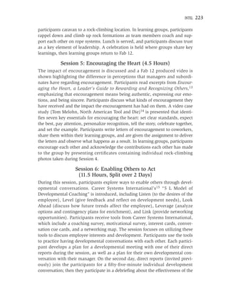 INTEL   223

participants caravan to a rock-climbing location. In learning groups, participants
rappel down and climb up rock formations as team members coach and sup-
port each other on rope systems. Lunch is served, and participants discuss trust
as a key element of leadership. A celebration is held where groups share key
learnings, then learning groups return to Fab 12.

            Session 5: Encouraging the Heart (4.5 Hours)
The impact of encouragement is discussed and a Fab 12 produced video is
shown highlighting the difference in perceptions that managers and subordi-
nates have regarding encouragement. Participants read excerpts from Encour-
aging the Heart, a Leader’s Guide to Rewarding and Recognizing Others,13
emphasizing that encouragement means being authentic, expressing our emo-
tions, and being sincere. Participants discuss what kinds of encouragement they
have received and the impact the encouragement has had on them. A video case
study (Tom Melohn, North American Tool and Die)14 is presented that identi-
ﬁes seven key essentials for encouraging the heart: set clear standards, expect
the best, pay attention, personalize recognition, tell the story, celebrate together,
and set the example. Participants write letters of encouragement to coworkers,
share them within their learning groups, and are given the assignment to deliver
the letters and observe what happens as a result. In learning groups, participants
encourage each other and acknowledge the contributions each other has made
to the group by presenting certiﬁcates containing individual rock-climbing
photos taken during Session 4.

                    Session 6: Enabling Others to Act
                     (11.5 Hours, Split over 2 Days)
During this session, participants explore ways to enable others through devel-
opmental conversations. Career Systems International’s15 “5 L Model of
Developmental Coaching” is introduced, including Listen (to the desires of the
employee), Level (give feedback and reﬂect on development needs), Look
Ahead (discuss how future trends affect the employee), Leverage (analyze
options and contingency plans for enrichment), and Link (provide networking
opportunities). Participants receive tools from Career Systems International,
which include a coaching survey, motivational survey, interest cards, conver-
sation cue cards, and a networking map. The session focuses on utilizing these
tools to discuss employee interests and development. Participants use the tools
to practice having developmental conversations with each other. Each partici-
pant develops a plan for a developmental meeting with one of their direct
reports during the session, as well as a plan for their own developmental con-
versation with their manager. On the second day, direct reports (invited previ-
ously) join the participants for a ﬁfty-ﬁve-minute individual development
conversation; then they participate in a debrieﬁng about the effectiveness of the
 