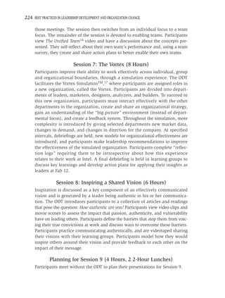 224 BEST PRACTICES IN LEADERSHIP DEVELOPMENT AND ORGANIZATION CHANGE

     those meetings. The session then switches from an individual focus to a team
     focus. The remainder of the session is devoted to enabling teams. Participants
     view The Uniﬁed Team16 video and have a discussion about the concepts pre-
     sented. They self-reﬂect about their own team’s performance and, using a team
     survey, they create and share action plans to better enable their own teams.

                            Session 7: The Vortex (8 Hours)
     Participants improve their ability to work effectively across individual, group
     and organizational boundaries, through a simulation experience. The ODT
     facilitates the Vortex SimulationTM,17 where participants are assigned roles in
     a new organization, called the Vortex. Participants are divided into depart-
     ments of leaders, marketers, designers, analyzers, and builders. To succeed in
     this new organization, participants must interact effectively with the other
     departments in the organization, create and share an organizational strategy,
     gain an understanding of the “big picture” environment (instead of depart-
     mental focus), and create a feedback system. Throughout the simulation, more
     complexity is introduced by giving selected departments new market data,
     changes in demand, and changes in direction for the company. At speciﬁed
     intervals, debrieﬁngs are held, new models for organizational effectiveness are
     introduced, and participants make leadership recommendations to improve
     the effectiveness of the simulated organization. Participants complete “reﬂec-
     tion logs” requiring them to be introspective about how this experience
     relates to their work at Intel. A ﬁnal debrieﬁng is held in learning groups to
     discuss key learnings and develop action plans for applying their insights as
     leaders at Fab 12.

                  Session 8: Inspiring a Shared Vision (6 Hours)
     Inspiration is discussed as a key component of an effectively communicated
     vision and is generated by a leader being authentic in his or her communica-
     tion. The ODT introduces participants to a collection of articles and readings
     that pose the question: How authentic are you? Participants view video clips and
     movie scenes to assess the impact that passion, authenticity, and vulnerability
     have on leading others. Participants deﬁne the barriers that stop them from voic-
     ing their true convictions at work and discuss ways to overcome these barriers.
     Participants practice communicating authentically, and are videotaped sharing
     their visions with their learning groups. Participants model how they would
     inspire others around their vision and provide feedback to each other on the
     impact of their message.

              Planning for Session 9 (4 Hours, 2 2-Hour Lunches)
     Participants meet without the ODT to plan their presentations for Session 9.
 