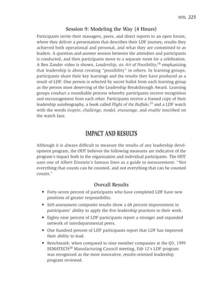 INTEL   225

               Session 9: Modeling the Way (4 Hours)
Participants invite their managers, peers, and direct reports to an open forum,
where they deliver a presentation that describes their LDF journey, results they
achieved both operational and personal, and what they are committed to as
leaders. A question-and-answer session between the attendees and participants
is conducted, and then participants move to a separate room for a celebration.
A Ben Zander video is shown, Leadership, an Art of Possibility,18 emphasizing
that leadership is about creating “possibility” in others. In learning groups,
participants share their key learnings and the results they have produced as a
result of LDF. One person is selected by secret ballot from each learning group
as the person most deserving of the Leadership Breakthrough Award. Learning
groups conduct a roundtable process whereby participants receive recognition
and encouragement from each other. Participants receive a framed copy of their
leadership autobiography, a book called Flight of the Buffalo,19 and a LDF watch
with the words inspire, challenge, model, encourage, and enable inscribed on
the watch face.



                          IMPACT AND RESULTS
Although it is always difﬁcult to measure the results of any leadership devel-
opment program, the ODT believes the following measures are indicative of the
program’s impact both to the organization and individual participants. The ODT
uses one of Albert Einstein’s famous lines as a guide to measurement: “Not
everything that counts can be counted, and not everything that can be counted
counts.”

                              Overall Results
  • Forty-seven percent of participants who have completed LDF have new
    positions of greater responsibility.
  • Self-assessment composite results show a 68 percent improvement in
    participants’ ability to apply the ﬁve leadership practices to their work.
  • Eighty-nine percent of LDF participants report a stronger and expanded
    network of interdepartmental peers.
  • One hundred percent of LDF participants report that LDF has improved
    their ability to lead.
  • Benchmark: when compared to nine member companies at the Q3, 1999
    SEMATECH20 Manufacturing Council meeting, Fab 12’s LDF program
    was recognized as the most innovative, results-oriented leadership
    program reviewed.
 