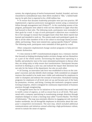 INTRODUCTION   xxv


system, the original group of twelve brainstormed, bonded, branded, and even
researched in nontraditional ways; their efforts resulted in “Ello,” a hybrid build-
ing toy for girls that is expected to be a $100 million line.
   • To ensure that dynamic leadership principles were put into practice, HP
implemented a rigorous postcourse management system using a commercial
follow-through management tool (Friday5s®). In the concluding session of the
program, participants were asked to write out two objectives to apply what they
had learned to their jobs. The following week, participants were reminded of
their goals by e-mail. A copy of each participant’s objectives was e-mailed to
his or her manager to ensure that managers knew what their direct reports had
learned and intended to work on. The system made each participant’s goals vis-
ible to all the other members of his or her cohort to encourage shared account-
ability and learning. These were entered into a group-speciﬁc Friday5s® website.
The following week, participants were reminded of their goals by e-mail.
   Other companies implemented change-catalyst programs to help prevent
systemic dysfunction.
   • A key exercise in MIT’s transformational program was a visionary exercise
that focused on helping developing leaders envision change and see themselves
as a part of the whole system. Envisioning the department operating in a
healthy and productive way in ﬁve years stimulated participants to discuss what
they are doing today to help ensure that transformation. Participants became
involved in thinking in a new way and realized the impact their decisions had
not only for the future of the department, but also on each other.
   • At Corning, an innovation task force was established to focus on the com-
pany’s successes and also identify short-comings—both considered an untapped
resource that needed to be made more visible and understood by employees in
order to champion and embrace the concept of innovation. Formalized training
programs for employees of all levels were set up and became part of the basis
for promotion, reviews, and hiring. Corning also instituted a program named
Corning Competes, which is designed for continuous improvement of business
practices through reengineering.
   • StorageTek knew that for its initiatives to be successful they would need
to instill a sense of urgency, as well as ensure buy-in at all levels. They part-
nered with a company specializing in transforming strategic direction through
employee dialogue to create a learning map called “Current Reality: The Flood
of Information.” The map was extremely effective in engaging not only top-level
leaders worldwide, but all StorageTek employees in discussion about the com-
pany’s competitive environment. The next step, which included additional
communications and initiatives around achieving a high-performance culture,
served to sustain the sense of urgency.
 