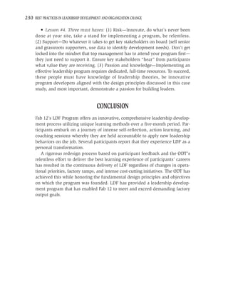 230 BEST PRACTICES IN LEADERSHIP DEVELOPMENT AND ORGANIZATION CHANGE

        • Lesson #4. Three must haves: (1) Risk—Innovate, do what’s never been
     done at your site, take a stand for implementing a program, be relentless.
     (2) Support—Do whatever it takes to get key stakeholders on board (sell senior
     and grassroots supporters, use data to identify development needs). Don’t get
     locked into the mindset that top management has to attend your program ﬁrst—
     they just need to support it. Ensure key stakeholders “hear” from participants
     what value they are receiving. (3) Passion and knowledge—Implementing an
     effective leadership program requires dedicated, full-time resources. To succeed,
     these people must have knowledge of leadership theories, be innovative
     program developers aligned with the design principles discussed in this case
     study, and most important, demonstrate a passion for building leaders.


                                         CONCLUSION
     Fab 12’s LDF Program offers an innovative, comprehensive leadership develop-
     ment process utilizing unique learning methods over a ﬁve-month period. Par-
     ticipants embark on a journey of intense self-reﬂection, action learning, and
     coaching sessions whereby they are held accountable to apply new leadership
     behaviors on the job. Several participants report that they experience LDF as a
     personal transformation.
        A rigorous redesign process based on participant feedback and the ODT’s
     relentless effort to deliver the best learning experience of participants’ careers
     has resulted in the continuous delivery of LDF regardless of changes in opera-
     tional priorities, factory ramps, and intense cost-cutting initiatives. The ODT has
     achieved this while honoring the fundamental design principles and objectives
     on which the program was founded. LDF has provided a leadership develop-
     ment program that has enabled Fab 12 to meet and exceed demanding factory
     output goals.
 