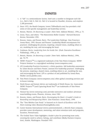 INTEL   237

                                    ENDNOTES
 1. A “fab” is a semiconductor factory. Intel uses a number to designate each fab
    (i.e., Fab 8, Fab 11, Fab 12). Fab 12 is located in Chandler, Arizona, and employs
    2,100 personnel.
 2. Since 1972, the Booth Company (www.720Feedback.com) has provided a full
    series of role-speciﬁc management and leadership surveys.
 3. Bennis, Warren. On Becoming a Leader. (New York: Addison-Wesley), 1994, p. 73.
 4. Gross, Tracy, and others. “The Reinvention Roller Coaster.” Harvard Business
    Review, November 1992.
 5. Kouzes, James, and Posner, Barry. The Leadership Challenge. (San Francisco:
    Jossey-Bass), 1995. Kouzes and Posners’ Leadership Model encompasses ﬁve
    practices: challenging the process, inspiring a shared vision, enabling others to
    act, modeling the way, and encouraging the heart.
 6. Cashman, Kevin. Leadership from the Inside Out. (Utah: Executive Excellence
    Publishing), 1998, p. 18.
 7. Bennis, Warren. On Becoming a Leader. (New York: Addison-Wesley), 1994,
    pp. 76–79.
 8. WOW! ProjectsTM is a registered trademark of the Tom Peters Company; WOW!
    Projects Seminar is a copyrighted workshop (www.tompeters.com).
 9. LPI (Leadership Practices Inventory), a thirty-question, 360 leadership assessment
    by James Kouzes and Barry Posner, assesses ﬁve leadership practices: challenging
    the process, inspiring a shared vision, enabling others to act, modeling the way,
    and encouraging the heart. LPI is a product of and published by Jossey-Bass,
    Pfeiffer (www.pfeiffer.com).
10. Tom Peters Company (www.tompeters.com) offers global consulting services and
    in-house training.
11. Ninth House and Instant Advice are trademarks of Ninth House, Inc. Innovation:
    WOW! ProjectsTM (and Capturing Brand YouTM are trademarks of Tom Peters
    Company.
12. Venture Up (www.ventureup.com) provides interactive and outdoor adventure
    team-building events, Phoenix, Arizona, since 1983.
13. Kouzes, James, and Posner, Barry. Encouraging the Heart: A Leader’s Guide to
    Rewarding and Recognizing Others. (San Francisco: Jossey-Bass), 1999.
14. The “Tom Melohn Case Study” is featured on In Search of Excellence with Tom
    Peters training video (BusinessTrainingMedia.com).
15. Career Systems International (www.careersystemsintl), a Beverly Kaye company,
    provides career development, mentoring, and talent retention tools and programs,
    Scranton, Pennsylvania.
16. The Uniﬁed Team Video highlights a leader’s plan for promoting team unity,
    covering the need to achieve, belong, and contribute (Media Partners Corpora-
    tion), Seattle, Washington. Founded 1993.
 