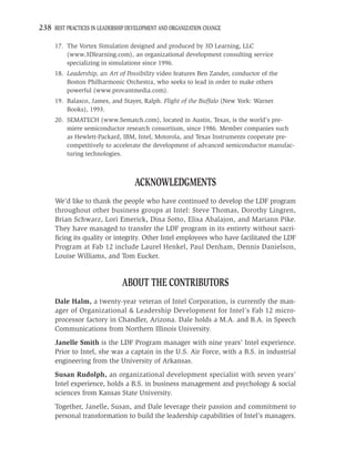238 BEST PRACTICES IN LEADERSHIP DEVELOPMENT AND ORGANIZATION CHANGE

     17. The Vortex Simulation designed and produced by 3D Learning, LLC
         (www.3Dlearning.com), an organizational development consulting service
         specializing in simulations since 1996.
     18. Leadership, an Art of Possibility video features Ben Zander, conductor of the
         Boston Philharmonic Orchestra, who seeks to lead in order to make others
         powerful (www.provantmedia.com).
     19. Balasco, James, and Stayer, Ralph. Flight of the Buffalo (New York: Warner
         Books), 1993.
     20. SEMATECH (www.Sematch.com), located in Austin, Texas, is the world’s pre-
         miere semiconductor research consortium, since 1986. Member companies such
         as Hewlett-Packard, IBM, Intel, Motorola, and Texas Instruments cooperate pre-
         competitively to accelerate the development of advanced semiconductor manufac-
         turing technologies.



                                   ACKNOWLEDGMENTS
     We’d like to thank the people who have continued to develop the LDF program
     throughout other business groups at Intel: Steve Thomas, Dorothy Lingren,
     Brian Schwarz, Lori Emerick, Dina Sotto, Elisa Abalajon, and Mariann Pike.
     They have managed to transfer the LDF program in its entirety without sacri-
     ﬁcing its quality or integrity. Other Intel employees who have facilitated the LDF
     Program at Fab 12 include Laurel Henkel, Paul Denham, Dennis Danielson,
     Louise Williams, and Tom Eucker.


                               ABOUT THE CONTRIBUTORS
     Dale Halm, a twenty-year veteran of Intel Corporation, is currently the man-
     ager of Organizational & Leadership Development for Intel’s Fab 12 micro-
     processor factory in Chandler, Arizona. Dale holds a M.A. and B.A. in Speech
     Communications from Northern Illinois University.
     Janelle Smith is the LDF Program manager with nine years’ Intel experience.
     Prior to Intel, she was a captain in the U.S. Air Force, with a B.S. in industrial
     engineering from the University of Arkansas.
     Susan Rudolph, an organizational development specialist with seven years’
     Intel experience, holds a B.S. in business management and psychology & social
     sciences from Kansas State University.
     Together, Janelle, Susan, and Dale leverage their passion and commitment to
     personal transformation to build the leadership capabilities of Intel’s managers.
 