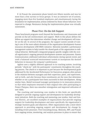 xxvi INTRODUCTION


         • At Praxair the assessment phase lasted over ﬁfteen months and was far
      more than a few surveys or focus groups. It was an intensive set of actions,
      engaging more than ﬁve hundred employees and simultaneously laying the
      foundation for implementation actions endorsed by those whose behaviors were
      expected to change. Resistance during the implementation phase was virtually
      nonexistent.

                          Phase Five: On-the-Job Support
      These benchmark programs reach beyond the boardrooms and classrooms and
      provide on-the-job reinforcement and support. Work in this phase deﬁnes the
      follow-up support that determines whether change and development will trans-
      fer on the job. In several of the programs, the support system outside of train-
      ing is one of the most salient elements of the organization development–human
      resources development (OD-HRD) initiative. Motorola installed a performance
      management system to help transfer the shared goals of the organization to indi-
      vidual behavior. McDonald’s integrated program-speciﬁc insights with the over-
      all organization’s ongoing personal development systems and processes. Emmis
      Communication celebrated individual achievements during special events and
      used a balanced scorecard measurement system to incorporate the desired
      behaviors to measure the company’s performance.
          Agilent uses a slightly different approach in its coaching system, involving
      periodic “check-ins” with the participants’ constituents throughout the coach-
      ing process. The check-in is important in part because the developmental goals
      addressed by the Accelerated Performance for Executives program often pertain
      to the relations between managers and their supervisor, peers, and supervisees,
      and so forth, and also because these constituents are the ones that determine
      whether or not a participants have been successful in their development. Along
      similar lines, Mattel increased manager participation in its innovation process
      so that when employees returned to their original roles after participating in
      Project Platypus, there was smoother reintegration and improved utilization of
      new skills.
          The coaching and mentoring case studies in this book are speciﬁcally
      designed to provide ongoing support and development for leadership develop-
      ment initiatives. Both the coaching and mentoring case studies, Intel and Gen-
      eral Electric, are excellent examples of organizations that provide ongoing
      support for leadership development and more speciﬁcally the organization’s
      strategic business goals and objectives. Other organizations take a more direct
      approach to providing ongoing support and development for change by
      installing review processes. First Consulting Group, Motorola, MIT, and Praxair
      have ongoing review, monitoring, and analysis processes in place to ensure that
 