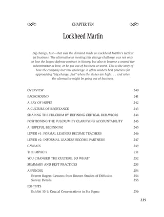 S                                 CHAPTER TEN
                                                                              S
                          Lockheed Martin

   Big change, fast—that was the demand made on Lockheed Martin’s tactical
    jet business. The alternative to meeting this change challenge was not only
  to lose the largest defense contract in history, but also to become a second-tier
   subcontractor at best, or be put out of business at worst. This is the story of
       how the company met this challenge. It offers readers best practices for
      approaching “big change, fast” when the stakes are high . . . and when
                   the alternative might be going out of business.


OVERVIEW                                                                          240
BACKGROUND                                                                        241
A RAY OF HOPE?                                                                    242
A CULTURE OF RESISTANCE                                                           243
SHAPING THE FULCRUM BY DEFINING CRITICAL BEHAVIORS                                244
POSITIONING THE FULCRUM BY CLARIFYING ACCOUNTABILITY                              245
A HOPEFUL BEGINNING                                                               245
LEVER #1: FORMAL LEADERS BECOME TEACHERS                                          246
LEVER #2: INFORMAL LEADERS BECOME PARTNERS                                        247
CAVEATS                                                                           249
THE IMPACT?                                                                       251
YOU CHANGED THE CULTURE. SO WHAT?                                                 252
SUMMARY AND BEST PRACTICES                                                        253
APPENDIX                                                                          254
  Everett Rogers: Lessons from Known Studies of Diffusion                         254
  Survey Details                                                                  255
EXHIBITS
  Exhibit 10.1: Crucial Conversations in Six Sigma                                256

                                                                                        239
 