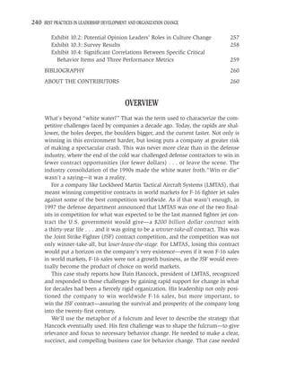 240 BEST PRACTICES IN LEADERSHIP DEVELOPMENT AND ORGANIZATION CHANGE

         Exhibit 10.2: Potential Opinion Leaders’ Roles in Culture Change            257
         Exhibit 10.3: Survey Results                                                258
         Exhibit 10.4: Signiﬁcant Correlations Between Speciﬁc Critical
           Behavior Items and Three Performance Metrics                              259
     BIBLIOGRAPHY                                                                    260
     ABOUT THE CONTRIBUTORS                                                          260


                                           OVERVIEW
     What’s beyond “white water?” That was the term used to characterize the com-
     petitive challenges faced by companies a decade ago. Today, the rapids are shal-
     lower, the holes deeper, the boulders bigger, and the current faster. Not only is
     winning in this environment harder, but losing puts a company at greater risk
     of making a spectacular crash. This was never more clear than in the defense
     industry, where the end of the cold war challenged defense contractors to win in
     fewer contract opportunities (for fewer dollars) . . . or leave the scene. The
     industry consolidation of the 1990s made the white water froth.“Win or die”
     wasn’t a saying—it was a reality.
        For a company like Lockheed Martin Tactical Aircraft Systems (LMTAS), that
     meant winning competitive contracts in world markets for F-16 ﬁghter jet sales
     against some of the best competition worldwide. As if that wasn’t enough, in
     1997 the defense department announced that LMTAS was one of the two ﬁnal-
     ists in competition for what was expected to be the last manned ﬁghter jet con-
     tract the U.S. government would give—a $200 billion dollar contract with
     a thirty-year life . . . and it was going to be a winner-take-all contract. This was
     the Joint Strike Fighter (JSF) contract competition, and the competition was not
     only winner-take-all, but loser-leave-the-stage. For LMTAS, losing this contract
     would put a horizon on the company’s very existence—even if it won F-16 sales
     in world markets, F-16 sales were not a growth business, as the JSF would even-
     tually become the product of choice on world markets.
        This case study reports how Dain Hancock, president of LMTAS, recognized
     and responded to those challenges by gaining rapid support for change in what
     for decades had been a ﬁercely rigid organization. His leadership not only posi-
     tioned the company to win worldwide F-16 sales, but more important, to
     win the JSF contract—assuring the survival and prosperity of the company long
     into the twenty-ﬁrst century.
        We’ll use the metaphor of a fulcrum and lever to describe the strategy that
     Hancock eventually used. His ﬁrst challenge was to shape the fulcrum—to give
     relevance and focus to necessary behavior change. He needed to make a clear,
     succinct, and compelling business case for behavior change. That case needed
 