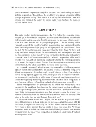 242 BEST PRACTICES IN LEADERSHIP DEVELOPMENT AND ORGANIZATION CHANGE

     previous owners’ corporate strategy had become “milk the backlog and spend
     as little as possible.” In addition, the workforce was aging, with most of the
     younger engineers having fallen victim to mass layoffs earlier in the 1990s and
     with no new hiring at the facility for almost eight years. In short, the business
     horizon looked bleak.



                                       A RAY OF HOPE?
     The major product line for the company—the F-16 Fighter Jet—was also begin-
     ning to age. Consolidation and post-Cold-War contraction of the industry left
     little room for aging products. For this company, the message of the market-
     place was clear: win the next major ﬁghter program . . . or die. Shortly before
     Hancock assumed the president’s ofﬁce, a competition was announced for the
     Joint Strike Fighter—a major program with pre-purchase commitments from
     the U.S. Air Force, Marines, and Navy, as well as the U.K.’s Royal Air Force and
     Navy. Securities analysts hailed the announcement as a harbinger of which of
     the key companies in this industry would survive into the twenty-ﬁrst century.
     Hancock knew that if the company failed to win this competition, all he would
     preside over was, at best, becoming a subcontractor to the winning company
     or, at worst, the organization’s demise. Since the contest was announced as
     winner-take-all, the latter seemed like the more likely outcome.
         As Hancock considered what it would take to develop a bold new product
     against world-class competitors, he quickly concluded that the company’s
     12,000 employees faced another tough tradeoff: change or lose. Past mindsets
     would run up against aggressive affordability goals and the necessity of creat-
     ing the complex product for a wide range of domestic and international cus-
     tomers through long-distance partnerships with a host of other companies. It
     was clear that old ways of thinking and doing business would not sufﬁce.
         In the coming months, the president and his senior staff would try to sell a
     message to the workforce that changing the culture was a survival-level issue.
     In a straight-talking address, Hancock told the workforce, “It may not be clear to
     many folks, but our company damn near died last year . . . and the primary rea-
     son was our culture! We have been so inwardly focused and have inhibited new
     ideas to the point that we were headed down and out.”
         A blunt statement by Darleen Druyan, the Air Force’s acquisition chief,
     helped Hancock put a sharp point on his message. After thousands of F-16
     purchases, it might have been easy for the Fort Worth crew to assume the Air
     Force was in their corner. Druyan made it clear that even the Air Force
     wondered about whether Lockheed Martin could compete in this new kind of
     program when she said, “This competition is not about an airplane. It’s about
     a management team.”
 