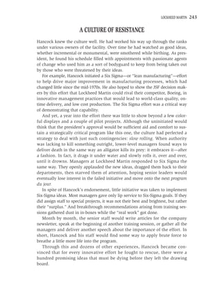 LOCKHEED MARTIN   243

                        A CULTURE OF RESISTANCE
Hancock knew the culture well. He had worked his way up through the ranks
under various owners of the facility. Over time he had watched as good ideas,
whether incremental or monumental, were smothered while birthing. As pres-
ident, he found his schedule ﬁlled with appointments with passionate agents
of change who used him as a sort of bodyguard to keep from being taken out
by those who were threatened by their ideas.
   For example, Hancock initiated a Six Sigma—or “lean manufacturing”—effort
to help drive major improvement in manufacturing processes, which had
changed little since the mid-1970s. He also hoped to show the JSF decision mak-
ers by this effort that Lockheed Martin could rival their competitor, Boeing, in
innovative management practices that would lead to world-class quality, on-
time delivery, and low cost production. The Six Sigma effort was a critical way
of demonstrating that capability.
   And yet, a year into the effort there was little to show beyond a few color-
ful displays and a couple of pilot projects. Although the uninitiated would
think that the president’s approval would be sufﬁcient aid and comfort to sus-
tain a strategically critical program like this one, the culture had perfected a
strategy to deal with just such contingencies: slow rolling. When authority
was lacking to kill something outright, lower-level managers found ways to
deliver death in the same way an alligator kills its prey: it embraces it—after
a fashion. In fact, it drags it under water and slowly rolls it, over and over,
until it drowns. Managers at Lockheed Martin responded to Six Sigma the
same way. They openly applauded the new ideas, dragged them back to their
departments, then starved them of attention, hoping senior leaders would
eventually lose interest in the failed initiative and move onto the next program
du jour.
   In spite of Hancock’s endorsement, little initiative was taken to implement
Six-Sigma ideas. Most managers gave only lip service to Six-Sigma goals. If they
did assign staff to special projects, it was not their best and brightest, but rather
their “surplus.” And breakthrough recommendations arising from training ses-
sions gathered dust in in-boxes while the “real work” got done.
   Month by month, the senior staff would write articles for the company
newsletter, speak at the beginning of another training session, or gather all the
managers and deliver another speech about the importance of the effort. In
short, Hancock and his staff would ﬁnd some way to apply brute force to
breathe a little more life into the program.
   Through this and dozens of other experiences, Hancock became con-
vinced that for every innovative effort he fought to rescue, there were a
hundred promising ideas that must be dying before they left the drawing
board.
 
