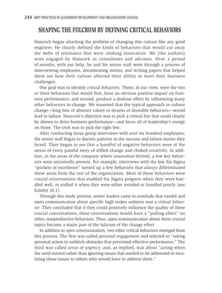 244 BEST PRACTICES IN LEADERSHIP DEVELOPMENT AND ORGANIZATION CHANGE

        SHAPING THE FULCRUM BY DEFINING CRITICAL BEHAVIORS
     Hancock began attacking the problem of changing this culture like any good
     engineer. He clearly defined the kinds of behaviors that would cut away
     the webs of resistance that were choking innovation. We (the authors)
     were engaged by Hancock as consultants and advisors. Over a period
     of months, with our help, he and his senior staff went through a process of
     interviewing employees, documenting stories, and writing papers that helped
     them see how their culture affected their ability to meet their business
     challenges.
        Our goal was to identify critical behaviors. These, in our view, were the two
     or three behaviors that would ﬁrst, have an obvious positive impact on busi-
     ness performance; and second, produce a domino effect by inﬂuencing many
     other behaviors to change. We reasoned that the typical approach to culture
     change—long lists of abstract values or dozens of desirable behaviors—would
     lead to failure. Hancock’s objective was to pick a critical few that could clearly
     be shown to drive business performance—and focus all of leadership’s energy
     on those. The trick was to pick the right few.
        After conducting focus group interviews with over six hundred employees,
     the senior staff began to discern patterns in the success and failure stories they
     heard. They began to see that a handful of negative behaviors were at the
     nexus of every painful story of stiﬂed change and choked creativity. In addi-
     tion, in the areas of the company where innovation thrived, a few key behav-
     iors were universally present. For example, interviews with the few Six Sigma
     “pockets of excellence” turned up a few behaviors that always differentiated
     these areas from the rest of the organization. Most of these behaviors were
     crucial conversations that enabled Six Sigma progress when they were han-
     dled well, or stalled it when they were either avoided or handled poorly (see
     Exhibit 10.1).
        Through this study process, senior leaders came to conclude that candid and
     open communication about speciﬁc high stakes subjects was a critical behav-
     ior. They concluded that if they could positively inﬂuence the quality of these
     crucial conversations, these conversations would have a “pulling effect” on
     other, nonproductive behaviors. Thus, open communication about these crucial
     topics became a major part of the fulcrum of the change effort.
        In addition to open communication, two other critical behaviors emerged from
     this process. The ﬁrst was called personal engagement and referred to “taking
     personal action to unblock obstacles that prevented effective performance.” The
     third was called sense of urgency, and, as implied, was about “acting when
     the need existed rather than ignoring issues that needed to be addressed or esca-
     lating those issues to others who would have to address them.”
 