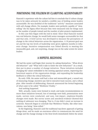 LOCKHEED MARTIN   245

POSITIONING THE FULCRUM BY CLARIFYING ACCOUNTABILITY
Hancock’s experience with the culture led him to conclude that if culture change
was to be taken seriously he needed a credible way of holding senior leaders
accountable. He was doubtful of the traditional “activity” measures associated
with soft change efforts. For example, leaders were perfectly capable of “slow-
rolling” the Six Sigma effort because they were measured only for things such
as the number of people trained and the number of pilot projects implemented.
   In this case they began with the end in mind. Since what Hancock wanted
was real behavior change, he would hold senior managers accountable for that
and that only. A brief survey was developed to measure the perceptions of
change in the critical behaviors across the organization. A 10 percent goal was
set and the top two levels of leadership were given eighteen months to inﬂu-
ence change. Incentive compensation was linked directly to meeting this
measurable goal, and, not surprising, change was on the radar screen for senior
leaders.


                         A HOPEFUL BEGINNING
We had the senior staff begin their journey by asking themselves, “What drives
old behavior?” and “What will it take to foster the new behaviors?” As a result,
they put in place a number of change initiatives. These initiatives included
changing the values embedded in the existing appraisal system, improving dys-
functional aspects of the organization design, and expanding the leadership
feedback to reﬂect the critical behaviors.
   By early 1998, the senior staff had a clear and measurable goal, a sound way
of measuring change, incentive pay tied to executive-team success, and a robust
plan. After months of deliberating, Hancock announced the formal beginning
of what came to be called “Workforce Vitality.”
   And nothing happened.
   Well, actually, teams were formed to study and make recommendations to
move these initiatives forward, lots of meetings were held, presentations were
made, surveys were conducted, and easy, low-impact, employee-friendly
changes were made. But survey scores and anecdotal evidence showed that
nothing of substance was changing. That is, if one didn’t count an increase in
cynicism. Hancock began to conclude that Workforce Vitality, like other inno-
vations, was being “slow-rolled.”
   In the beginning, Hancock used the traditional top-down approach of getting
things done, and he made an enormous effort to communicate the need for
change and the change strategy to the three levels immediately below the senior
 