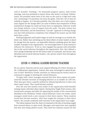 246 BEST PRACTICES IN LEADERSHIP DEVELOPMENT AND ORGANIZATION CHANGE

     staff in monthly “brieﬁngs.” He demanded progress reports, held review
     meetings, and even promised to remove those who weren’t on board. Unfortu-
     nately, the president spent most of his time on the road in a high-level sales
     role—promoting F-16 purchases all across the globe. That left a lot of time for
     nothing to happen. As it became painfully clear that there was a lack of grass-
     roots support for the change effort, he came to believe that irrespective of those
     institutional changes he could use brute force to implement, behavior would
     not change without a core of support from the ranks. The prior culture was
     deeply entrenched, and the hierarchical “cascade” approach to driving change
     was met with perfunctory compliance that whipped the masses up into little
     more than a yawn.
        Nothing happened until leaders began to look for leverage in an entirely dif-
     ferent way. Rather than ratcheting up the direct efforts of senior leaders to plead
     for change from the masses—an impossible inﬂuence challenge given the sheer
     number of people in the organization—we encouraged them to work instead to
     inﬂuence the inﬂuencers. To do so, they engaged two groups with irresistible
     day-to-day social inﬂuence throughout the organization: ﬁrst, they deﬁned a
     clear change leadership role for the formal chain of command; and second, they
     identiﬁed and involved informal leaders—the opinion leaders from throughout
     the organization.


                LEVER #1: FORMAL LEADERS BECOME TEACHERS
     On our advice, Hancock and his team stopped diffusing all of their attention on
     the 12,000-person organization. Instead, they were encouraged to spend 40 per-
     cent of their Workforce Vitality attention on inﬂuencing the formal chain of
     command to engage in fostering the critical behaviors.
        To begin with, senior managers ensured that their direct reports all under-
     stood the absolute necessity of changing behavior as an enabler of a JSF win.
     Then they gave them a speciﬁc method for inﬂuencing behavior in their own
     direct report teams. They would become teachers.
        Over the next few months every leader in the organization held biweekly
     training classes with their direct reports. During these Single Point Lessons, they
     would teach concepts and skills for improving the quality of the conversations
     identiﬁed in the Workforce Vitality critical behaviors. Every two weeks, senior
     managers would teach a new concept to their direct reports. These students
     would then become teachers. After they taught the concepts to their direct
     reports, the cascade continued until everyone in the organization was taught.
        The initial response from the chain of command to the idea of teaching ranged
     from stunned silence to open revolt. Managers and supervisors were appalled
     that they were being asked to teach. They cited two common reasons for this
 