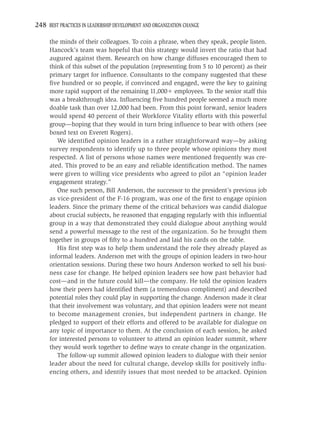 248 BEST PRACTICES IN LEADERSHIP DEVELOPMENT AND ORGANIZATION CHANGE

     the minds of their colleagues. To coin a phrase, when they speak, people listen.
     Hancock’s team was hopeful that this strategy would invert the ratio that had
     augured against them. Research on how change diffuses encouraged them to
     think of this subset of the population (representing from 5 to 10 percent) as their
     primary target for inﬂuence. Consultants to the company suggested that these
     ﬁve hundred or so people, if convinced and engaged, were the key to gaining
     more rapid support of the remaining 11,000 employees. To the senior staff this
     was a breakthrough idea. Inﬂuencing ﬁve hundred people seemed a much more
     doable task than over 12,000 had been. From this point forward, senior leaders
     would spend 40 percent of their Workforce Vitality efforts with this powerful
     group—hoping that they would in turn bring inﬂuence to bear with others (see
     boxed text on Everett Rogers).
        We identiﬁed opinion leaders in a rather straightforward way—by asking
     survey respondents to identify up to three people whose opinions they most
     respected. A list of persons whose names were mentioned frequently was cre-
     ated. This proved to be an easy and reliable identiﬁcation method. The names
     were given to willing vice presidents who agreed to pilot an “opinion leader
     engagement strategy.”
        One such person, Bill Anderson, the successor to the president’s previous job
     as vice-president of the F-16 program, was one of the ﬁrst to engage opinion
     leaders. Since the primary theme of the critical behaviors was candid dialogue
     about crucial subjects, he reasoned that engaging regularly with this inﬂuential
     group in a way that demonstrated they could dialogue about anything would
     send a powerful message to the rest of the organization. So he brought them
     together in groups of ﬁfty to a hundred and laid his cards on the table.
        His ﬁrst step was to help them understand the role they already played as
     informal leaders. Anderson met with the groups of opinion leaders in two-hour
     orientation sessions. During these two hours Anderson worked to sell his busi-
     ness case for change. He helped opinion leaders see how past behavior had
     cost—and in the future could kill—the company. He told the opinion leaders
     how their peers had identiﬁed them (a tremendous compliment) and described
     potential roles they could play in supporting the change. Anderson made it clear
     that their involvement was voluntary, and that opinion leaders were not meant
     to become management cronies, but independent partners in change. He
     pledged to support of their efforts and offered to be available for dialogue on
     any topic of importance to them. At the conclusion of each session, he asked
     for interested persons to volunteer to attend an opinion leader summit, where
     they would work together to deﬁne ways to create change in the organization.
        The follow-up summit allowed opinion leaders to dialogue with their senior
     leader about the need for cultural change, develop skills for positively inﬂu-
     encing others, and identify issues that most needed to be attacked. Opinion
 
