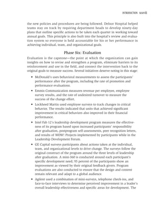 INTRODUCTION   xxvii


the new policies and procedures are being followed. Delnor Hospital helped
teams stay on track by requiring department heads to develop ninety-day
plans that outline speciﬁc actions to be taken each quarter in working toward
annual goals. This principle is also built into the hospital’s review and evalua-
tion system so everyone is held accountable for his or her performance in
achieving individual, team, and organizational goals.

                           Phase Six: Evaluation
Evaluation is the capstone—the point at which the organization can gain
insights on how to revise and strengthen a program, eliminate barriers to its
reinforcement and use in the ﬁeld, and connect the intervention back to the
original goals to measure success. Several initiatives deserve noting in this stage:
  • McDonald’s uses behavioral measurements to assess the participants’
    performance after the program, including the rate of promotion and
    performance evaluations.
  • Emmis Communication measures revenue per employee, employee
    survey results, and the rate of undesired turnover to measure the
    success of the change effort.
  • Lockheed Martin used employee surveys to track changes in critical
    behavior. The results indicated that units that achieved signiﬁcant
    improvement in critical behaviors also improved in their ﬁnancial
    performance.
  • Intel Fab 12’s leadership development program measures the effective-
    ness of its program based upon increased participants’ responsibility
    after graduation, postprogram self-assessments, peer recognition letters,
    and results of WOW! Projects implemented by participants while in the
    Leadership Development Forum.
  • GE Capital surveys participants about actions taken at the individual,
    team, and organizational levels to drive change. The surveys follow the
    original construct of the program around the three levels of leadership
    after graduation. A mini-360 is conducted around each participant’s
    speciﬁc development need; 95 percent of the participants show an
    improvement as viewed by their original feedback givers. Program
    evaluations are also conducted to ensure that the design and content
    remain relevant and adapt to a global audience.
  • Agilent used a combination of mini-surveys, telephone check-ins, and
    face-to-face interviews to determine perceived improvement in a leader’s
    overall leadership effectiveness and speciﬁc areas for development. The
 