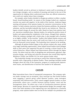 LOCKHEED MARTIN   249

leaders initially served as advisors to Anderson’s senior staff in reviewing cul-
ture change strategies, and as conduits of meaning and intent to the rest of the
organization by helping others understand more than any ofﬁcial communica-
tion could ever explain about these strategies.
   For example, senior leaders decided to change pay policies to reﬂect a market-
based, broad-banding model. As rumors of the changes leaked out, employee
reaction was quick and negative. In the midst of the reaction, Anderson began
meeting with groups of his opinion leaders for extensive conversations on the
subject. In these sessions executives shared the business problems, the proposed
solutions, and the inevitable tradeoffs they faced in any solution set. These dia-
logues created change all around the table. Based on input from opinion lead-
ers, executives modiﬁed plans. Opinion leaders, by seeing the positive intent of
leaders and appreciating the complexity of the issues, changed their opinions.
While the company emerged with a better plan, it also emerged with a hundred
or so highly credible “in-the-trenches” leaders who helped explain reasons and
issues more deeply than the senior staff could ever hope to in an audience of
over ten thousand cynical people. The leadership lever seemed to be working.
   Although all opinion leaders began in this advisor-conduit role, many seized
even larger leadership opportunities. Some helped formal leaders teach dialogue
skills to their peers that supported the goal of creating a culture based on the
critical behaviors. Others helped lead improvement efforts through Six Sigma
events. Yet others took key roles in designing new performance appraisal, orga-
nization design, and hiring and selection processes that would help improve
Workforce Vitality (see Exhibit 10.2 for more opinion leader roles).
   This leadership strategy was proving so useful that Anderson began to meet
monthly with a large group of opinion leaders. These meetings included candid
dialogue about the state of the enterprise, progress of companywide improve-
ment teams, and identiﬁcation of barriers that needed to be addressed.


                                   CAVEATS
Most innovations have a host of unexpected consequences. The company opin-
ion leader strategy was no exception. Once word got out that formal leaders
were engaging a special group called Opinion Leaders, some managers
responded with defensiveness. Early rumors pegged opinion leaders as more
promotable; others saw a conﬂict between opinion leaders’ work and the
management chain. Yet others saw a lack of coordination between opinion
leader groups. Because of a matrix-like organizational design (for example, engi-
neers were both members of the engineering core and deployed to a business
program), some opinion leaders were on the list for multiple vice presidents and
 