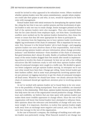 250 BEST PRACTICES IN LEADERSHIP DEVELOPMENT AND ORGANIZATION CHANGE

     would be invited to what appeared to be redundant events. Others wondered
     whether opinion leaders were like union committeemen—people whom employ-
     ees could take their gripes to and who, in turn, would be expected to be their
     voice with management.
         Formal leaders dealt with initial resistance by downplaying the opinion leader
     list, citing the fact that it was not a perfect process and that involvement of opin-
     ion leaders is only one way to create change. Senior managers pointed out that
     half of the opinion leaders were also managers. They also reminded them
     that the list came directly from employee input, not from them. Coordination
     conﬂicts were worked out by the opinion leaders themselves; they chose the
     events or issues that they felt were appropriate for them to participate in.
         Our intention from the beginning was to have opinion leader involvement
     slightly lag involvement of the chain of command. This is important for two rea-
     sons: ﬁrst, because it is the formal leaders’ job to lead change—and engaging
     opinion leaders too soon absolves them of that responsibility. And second,
     because giving opinion leaders advance information about change provokes
     jealousy—and therefore resistance—from members of the chain of command.
     But good intentions don’t always ﬁt reality. Reality at Lockheed Martin was that
     many of the senior leaders dragged their feet month after month in implement-
     ing actions to involve the chain of command. So here we sat with a few willing
     executives like Bill Andersen ready to roll with their opinion leaders while
     chain-of-command strategies were caught in a trafﬁc jam. We decided to ignore
     our better judgment and get opinion leaders moving. In retrospect we’re not
     sure what would have been best. Change got rolling. Some formal leaders got
     their feathers rufﬂed. And in some ways preemptively involving opinion lead-
     ers put pressure on lagging executives to get the chain-of-command strategies
     off dead center. Whatever we should have done—we clearly advocate that the
     chain of command should get signiﬁcant attention prior to involving opinion
     leaders.
         As we’ve worked with opinion leaders we’ve found them to be very sensi-
     tive to the possibility of being manipulated. Trust and credibility are essential
     currency in this relationship. With these, opinion leaders become powerful allies
     that help move the rest of the organization toward productive change. Without
     trust and credibility, we believe that any time spent with opinion leaders just
     makes them more credible opponents to change efforts. Since the rest of the
     organization will know that formal leaders have attempted to inﬂuence them,
     their opinions about the relevance and desirability of change will carry even
     more weight. It is important, therefore, to realize that opinion leaders might
     walk away from an exchange more negative and cynical, and, if so, they will
     carry that message to the rest of the organization.
         In the case of Hancock’s company, the challenge of building trust with opin-
     ion leaders was particularly vexing. What Hancock wanted to see change was
 