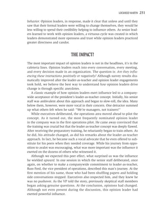 LOCKHEED MARTIN   251

behavior. Opinion leaders, in response, made it clear that unless and until they
saw that their formal leaders were willing to change themselves, they would be
less willing to spend their credibility helping to inﬂuence others. As senior lead-
ers learned to work with opinion leaders, a virtuous cycle was created in which
leaders demonstrated more openness and trust while opinion leaders practiced
greater directness and candor.


                                THE IMPACT?
The most important impact of opinion leaders is not in the headlines, it’s in the
cafeteria lines. Opinion leaders reach into every conversation, every meeting,
and every decision made in an organization. The question is: Are they inﬂu-
encing these interactions positively or negatively? Although survey results dra-
matically improved after the leader-as-teacher and opinion leader engagements
took hold, we believe the best way to understand how opinion leaders drive
change is through speciﬁc anecdotes.
    A classic example of how opinion leaders exert inﬂuence led to a company-
wide acceptance of the president’s leader-as-teacher concept. Initially, his senior
staff was ambivalent about this approach and began to slow-roll, the idea. Many
below them, however, were more vocal in their concern. One detractor summed
up what others felt when he said: “We’re managers, not trainers!”
    While executives deliberated, the operations area moved ahead to pilot the
concept. As it turned out, the most frequently nominated opinion leader
in the company was in the ﬁrst operations pilot. He came away convinced that
the training was crucial but that the leader-as-teacher concept was deeply ﬂawed.
After receiving the preparatory training, he reluctantly began to train others. As
he did, his attitude changed, as did his remarks about the leader-as-teacher
approach. In fact, he became such a vocal advocate that he even offered to sub-
stitute for his peers when they needed coverage. While his journey from oppo-
sition to zealot was encouraging, what was more important was the inﬂuence it
exerted on the dozens of others who witnessed it.
    Although we expected this peer effect, what surprised us was the inﬂuence
he wielded upward. In one session in which the senior staff deliberated, once
again, on whether to make a companywide commitment to leader-as-teacher,
Russ Ford, the vice president of operations, described this man’s journey. At the
ﬁrst mention of his name, those who had been shufﬂing papers and holding
side conversations stopped. Executives also respected him, and they knew he
was no pushover. As the VP told the story, previously skeptical staff members
began asking genuine questions. At the conclusion, opinions had changed.
Although not even present during the discussion, this opinion leader had
exerted powerful inﬂuence.
 