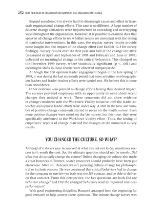 252 BEST PRACTICES IN LEADERSHIP DEVELOPMENT AND ORGANIZATION CHANGE

        Beyond anecdotes, it is always hard to disentangle cause-and-effect in large-
     scale organizational change efforts. This case is no different. A large number of
     discrete change initiatives were implemented in cascading and overlapping
     ways throughout the organization. However, it is possible to examine data that
     speak to all change efforts to see whether results are consistent with the timing
     of particular interventions. In this case, the regular survey results provide
     some insight into the impact of the change effort (see Exhibit 10.3 for survey
     ﬁndings). Survey results over the ﬁrst year and half of the change initiative
     (measured in April and September of 1998 and February and June of 1999)
     indicated no meaningful change in the critical behaviors. This changed on
     the December 1999 survey, where statistically signiﬁcant ( p            .001) and
     meaningful shifts in those results were observed companywide.
        Although the ﬁrst opinion leader engagement began in the late spring of
     1999, it was during the last six-month period that most activities involving opin-
     ion leaders and leader-teacher efforts were carried out. We believe this is more
     than coincidence.
        Other evidence also pointed to change efforts having their desired impact.
     The surveys provided employees with an opportunity to write about recent
     changes they noticed at work. These comments did not show evidence
     of change consistent with the Workforce Vitality initiative until the leader-as-
     teacher and opinion leader efforts were under way. A shift in the tone and num-
     ber of positive-change comments started to occur on the fourth survey. Even
     more positive changes were noted on the last survey, but this time, they were
     speciﬁcally attributed to the Workforce Vitality effort. Thus, the timing of
     employees’ reports of change matched the changes in the numerical survey
     results.


                      YOU CHANGED THE CULTURE. SO WHAT?
     Although it’s always nice to succeed at what you set out to do, sometimes suc-
     cess isn’t worth the cost. So, the ultimate question should not be merely, Did
     what you do actually change the culture? Unless changing the culture also made
     a clear business difference, scarce resources should probably have been put
     elsewhere. After all, Hancock wasn’t pursuing culture change for philosoph-
     ical or intrinsic reasons. He was convinced that critical behaviors had to change
     for the company to survive—to both win the JSF contract and be able to deliver
     on that contract. From this perspective, the key questions are both Did the
     behavior change? and Did the changed behaviors lead to improved business
     performance?
        With good engineering discipline, Hancock arranged from the beginning for
     good research to help answer these questions. The culture change survey was
 