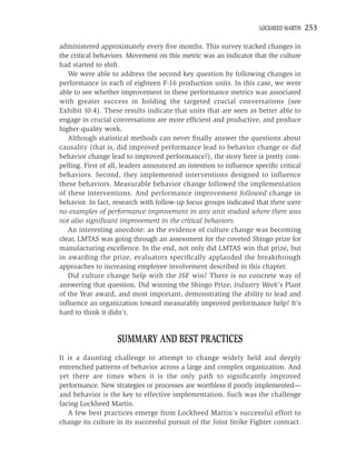 LOCKHEED MARTIN   253

administered approximately every ﬁve months. This survey tracked changes in
the critical behaviors. Movement on this metric was an indicator that the culture
had started to shift.
   We were able to address the second key question by following changes in
performance in each of eighteen F-16 production units. In this case, we were
able to see whether improvement in these performance metrics was associated
with greater success in holding the targeted crucial conversations (see
Exhibit 10.4). These results indicate that units that are seen as better able to
engage in crucial conversations are more efﬁcient and productive, and produce
higher-quality work.
   Although statistical methods can never ﬁnally answer the questions about
causality (that is, did improved performance lead to behavior change or did
behavior change lead to improved performance?), the story here is pretty com-
pelling. First of all, leaders announced an intention to inﬂuence speciﬁc critical
behaviors. Second, they implemented interventions designed to inﬂuence
these behaviors. Measurable behavior change followed the implementation
of these interventions. And performance improvement followed change in
behavior. In fact, research with follow-up focus groups indicated that there were
no examples of performance improvement in any unit studied where there was
not also signiﬁcant improvement in the critical behaviors.
   An interesting anecdote: as the evidence of culture change was becoming
clear, LMTAS was going through an assessment for the coveted Shingo prize for
manufacturing excellence. In the end, not only did LMTAS win that prize, but
in awarding the prize, evaluators speciﬁcally applauded the breakthrough
approaches to increasing employee involvement described in this chapter.
   Did culture change help with the JSF win? There is no concrete way of
answering that question. Did winning the Shingo Prize, Industry Week’s Plant
of the Year award, and most important, demonstrating the ability to lead and
inﬂuence an organization toward measurably improved performance help? It’s
hard to think it didn’t.


                   SUMMARY AND BEST PRACTICES
It is a daunting challenge to attempt to change widely held and deeply
entrenched patterns of behavior across a large and complex organization. And
yet there are times when it is the only path to signiﬁcantly improved
performance. New strategies or processes are worthless if poorly implemented—
and behavior is the key to effective implementation. Such was the challenge
facing Lockheed Martin.
   A few best practices emerge from Lockheed Martin’s successful effort to
change its culture in its successful pursuit of the Joint Strike Fighter contract.
 