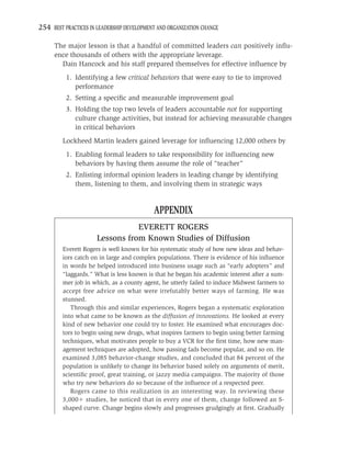 254 BEST PRACTICES IN LEADERSHIP DEVELOPMENT AND ORGANIZATION CHANGE

     The major lesson is that a handful of committed leaders can positively inﬂu-
     ence thousands of others with the appropriate leverage.
       Dain Hancock and his staff prepared themselves for effective inﬂuence by
          1. Identifying a few critical behaviors that were easy to tie to improved
             performance
          2. Setting a speciﬁc and measurable improvement goal
          3. Holding the top two levels of leaders accountable not for supporting
             culture change activities, but instead for achieving measurable changes
             in critical behaviors
         Lockheed Martin leaders gained leverage for inﬂuencing 12,000 others by
          1. Enabling formal leaders to take responsibility for inﬂuencing new
             behaviors by having them assume the role of “teacher”
          2. Enlisting informal opinion leaders in leading change by identifying
             them, listening to them, and involving them in strategic ways


                                           APPENDIX
                                 EVERETT ROGERS
                      Lessons from Known Studies of Diffusion
         Everett Rogers is well known for his systematic study of how new ideas and behav-
         iors catch on in large and complex populations. There is evidence of his inﬂuence
         in words he helped introduced into business usage such as “early adopters” and
         “laggards.” What is less known is that he began his academic interest after a sum-
         mer job in which, as a county agent, he utterly failed to induce Midwest farmers to
         accept free advice on what were irrefutably better ways of farming. He was
         stunned.
            Through this and similar experiences, Rogers began a systematic exploration
         into what came to be known as the diffusion of innovations. He looked at every
         kind of new behavior one could try to foster. He examined what encourages doc-
         tors to begin using new drugs, what inspires farmers to begin using better farming
         techniques, what motivates people to buy a VCR for the ﬁrst time, how new man-
         agement techniques are adopted, how passing fads become popular, and so on. He
         examined 3,085 behavior-change studies, and concluded that 84 percent of the
         population is unlikely to change its behavior based solely on arguments of merit,
         scientiﬁc proof, great training, or jazzy media campaigns. The majority of those
         who try new behaviors do so because of the inﬂuence of a respected peer.
            Rogers came to this realization in an interesting way. In reviewing these
         3,000 studies, he noticed that in every one of them, change followed an S-
         shaped curve. Change begins slowly and progresses grudgingly at ﬁrst. Gradually
 