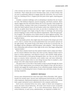 LOCKHEED MARTIN   255

a few converts are won over. As more of the “right” converts amass, the process
accelerates. That’s where the S-curve becomes steep. Later, as most of those who
are easy to moderately difﬁcult to engage adopt the innovation, the curve levels
back out, ﬁnishing off the S. Progress past this point slows again, requiring great
effort.
    Consider a common challenge, such as attempting to introduce the use of qual-
ity tools, like ﬁshbone diagrams, process mapping, and Pareto analyses. Many
reports suggest that this innovation follows the S-curve precisely. Some people buy
in fairly quickly, creating a false sense of momentum. The true picture emerges
when the initial euphoria wears off and leaders realize that, behind the few faith-
ful who are giddy about these new tools, no one else is standing in line. A few
inﬂuential managers later begin using the ideas in meetings and advocating
process-mapping in some of their less-effective departments. These few gain pock-
ets of support. The adoption curve climbs slowly for about eighteen months. This
is the stretch of road where many leaders just quit pushing, declaring the effort an
unofﬁcial failure.
    If the top leaders persist, they might enjoy the rewards of the steeper part of the
curve—that is, if those who are persuaded before the curve points upward are
the right people. The people living at this elbow are the key to everyone else. At
ﬁrst Rogers and his colleagues called this group “early adopters.” After discovering
their relationship with everyone to their right on the curve, they began calling them
“opinion leaders.”
    What these scholars found was that opinion leaders tend to adopt new behav-
iors for reasons different from those who show up later. Opinion leaders tend to
listen to various arguments, read objective sources, and carefully weigh options.
Other characteristics of this group distinguish them, too: they are seen by their
peers as smarter, better connected, more widely read, and more inﬂuential.
Whereas opinion leaders often try new things because they’ve studied it, other
groups more often adopt because opinion leaders did.
    The good news in all of this is that leaders trying to pound through the layers
of clay in their organizations can accelerate their progress if they take the time to
identify and engage this smaller group of very inﬂuential people. Opinion leaders
are the key to accelerating the S-curve. If leaders miss with these people, they risk
missing completely.

                              SURVEY DETAILS
Surveys were administered ﬁve times from April 1998 to December 1999, approx-
imately ﬁve months apart. Surveys were administered electronically to all white-
collar employees. Represented employees who did not have access to the Internet
took a paper-and-pencil survey administered in the company auditorium.
   Each survey contained thirty-two items, eight of which were designed to
assess the three critical behaviors. All scales were found to have acceptable
reliability (Cronbach’s alpha     .70, on each administration). Means for each
critical behavior, at each survey administration, are depicted in Exhibit 10.3.
 