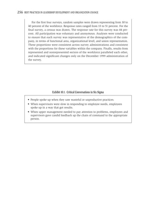 256 BEST PRACTICES IN LEADERSHIP DEVELOPMENT AND ORGANIZATION CHANGE

            For the ﬁrst four surveys, random samples were drawn representing from 30 to
         40 percent of the workforce. Response rates ranged from 33 to 51 percent. For the
         ﬁnal survey, a census was drawn. The response rate for this survey was 44 per-
         cent. All participation was voluntary and anonymous. Analyses were conducted
         to ensure that each survey was representative of the demographics of the com-
         pany, in terms of functional area, organizational level, and union representation.
         These proportions were consistent across survey administrations and consistent
         with the proportions for these variables within the company. Finally, results from
         represented and nonrepresented sectors of the workforce paralleled each other,
         and indicated signiﬁcant changes only on the December 1999 administration of
         the survey.




                             Exhibit 10.1. Critical Conversations in Six Sigma

        • People spoke up when they saw wasteful or unproductive practices.
        • When supervisors were slow in responding to employee needs, employees
          spoke up in a way that got results.
        • When upper management needed to pay attention to problems, employees and
          supervisors gave candid feedback up the chain of command to the appropriate
          person.
 