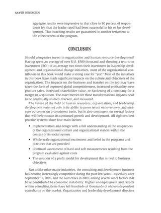 xxviii INTRODUCTION


             aggregate results were impressive in that close to 80 percent of respon-
             dents felt that the leader rated had been successful in his or her devel-
             opment. That coaching results are guaranteed is another testament to
             the effectiveness of the program.



                                       CONCLUSION
       Should companies invest in organization and human resource development?
       Having spent an average of over U.S. $500 thousand and showing a return on
       investment (ROI) of an average two times their investment in leadership devel-
       opment and organizational change initiatives, most of the organizational con-
       tributors in this book would make a strong case for “yes!” Most of the initiatives
       in this book have made signiﬁcant impacts on the culture and objectives of the
       organization. The impacts on the business and transfer on the job may have
       taken the form of improved global competitiveness, increased proﬁtability, new
       product sales, increased shareholder value, or hardening of a company for a
       merger or acquisition. The exact metrics for these transformational impacts need
       to be continually studied, tracked, and measured.
           The future of the ﬁeld of human resources, organization, and leadership
       development rests not only in its ability to prove return on investment and mea-
       sure outcomes on a consistent basis, but is also contingent on several factors
       that will help sustain its continued growth and development. All eighteen best
       practice systems share four main factors:
          • Implementation and design with a full understanding of the uniqueness
            of the organizational culture and organizational system within the
            context of its social system
          • Whole-scale organizational excitement and belief in the programs and
            practices that are provided
          • Continual assessment of hard and soft measurements resulting from the
            program evaluated against costs
          • The creation of a proﬁt model for development that is tied to business
            objectives

         Not unlike other major industries, the consulting and development business
       has become increasingly competitive during the past few years—especially after
       September 11, 2001, and the Gulf crises in 2003, among several other factors that
       have contributed to economic instability. Higher unemployment and layoffs
       within consulting ﬁrms have left hundreds of thousands of niche-independent
       consultants on the market. Organization and leadership development directors
 