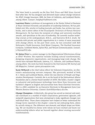 LOCKHEED MARTIN   261

The latter book is currently on the New York Times and Wall Street Journal
best-seller lists. He has designed and delivered major culture-change initiatives
for AT&T, Coregis Insurance, IBM, the State of California, and Lockheed Martin,
among others. Contact: Joseph@VitalSmarts.com.
Lawrence Peters is professor of management at the Neeley School of Business
at Texas Christian University and president of Leadership Solutions. He has pub-
lished over ﬁfty articles in leading journals and books, has written two case-
books, and is senior editor of the Encyclopedic Dictionary of Human Resource
Management. He has been the recipient of college and university teaching
awards, and specializes in the area of leadership. He currently teaches leader-
ship courses at the undergraduate, M.B.A., and Executive M.B.A. levels. He
consults with private and public organizations in a variety of areas associated
with change efforts. In the past three years, he has consulted with Bell
Helicopter, Chubb Insurance, Ford Motor Company, The Hartford Insurance
Company, Lockheed Martin, Sprint PCS, and Verizon Communications. Contact:
L.Peters@TCU.edu.

M. Quinn Price is a senior manager in the Organizational Effectiveness Group
at AT&T Wireless. His expertise includes leading cultural transformations,
designing responsive organizations, and managing large-scale change. His
clients have included Microsoft, Safeway, S.C. Johnson, and Lockheed Martin,
among others. His work has been featured in the International HR Journal and
HR Magazine. Contact: quinn.price@attws.com.
Karie Willyerd is the chief talent ofﬁcer for Solectron Corporation, an elec-
tronics manufacturing services company. She previously worked at both
H. J. Heinz and Lockheed Martin, where she was director of People and Orga-
nization Development. Currently she is on the board of the International Athena
Foundation and is a former board member of ASTD. She holds a master’s degree
in industrial and performance technology from Boise State University and
bachelor’s degrees in English and journalism from Texas Christian University.
She is a 2003 candidate for an Executive Doctorate in Management from Case
Western Reserve University. Contact: KarieWillyerd@ca.slr.com.
Change Champions—Collectively, this group has served as internal and exter-
nal consultants to a number of major corporations, government agencies, and
nonproﬁt organizations that were attempting to make signiﬁcant changes (see
individual bios). These client companies have helped us better understand the
change levers reported in this chapter—some by not embracing them, others
by actively doing so. The difference was dramatic and helped shape our think-
ing. We are thankful to clients with whom we have worked and know our
understanding reﬂects what we learned together about creating successful
transformations.
 