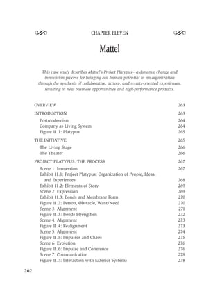 S                              CHAPTER ELEVEN
                                                                                    S
                                          Mattel

         This case study describes Mattel’s Project Platypus—a dynamic change and
           innovation process for bringing out human potential in an organization
       through the synthesis of collaborative, action-, and results-oriented experiences,
           resulting in new business opportunities and high-performance products.


      OVERVIEW                                                                         263
      INTRODUCTION                                                                     263
        Postmodernism                                                                  264
        Company as Living System                                                       264
        Figure 11.1: Platypus                                                          265
      THE INITIATIVE                                                                   265
        The Living Stage                                                               266
        The Theater                                                                    266
      PROJECT PLATYPUS: THE PROCESS                                                    267
        Scene 1: Immersion                                                             267
        Exhibit 11.1: Project Platypus: Organization of People, Ideas,
          and Experiences                                                              268
        Exhibit 11.2: Elements of Story                                                269
        Scene 2: Expression                                                            269
        Exhibit 11.3: Bonds and Membrane Form                                          270
        Figure 11.2: Person, Obstacle, Want/Need                                       270
        Scene 3: Alignment                                                             271
        Figure 11.3: Bonds Strengthen                                                  272
        Scene 4: Alignment                                                             273
        Figure 11.4: Realignment                                                       273
        Scene 5: Alignment                                                             274
        Figure 11.5: Impulses and Chaos                                                275
        Scene 6: Evolution                                                             276
        Figure 11.6: Impulse and Coherence                                             276
        Scene 7: Communication                                                         278
        Figure 11.7: Interaction with Exterior Systems                                 278

262
 