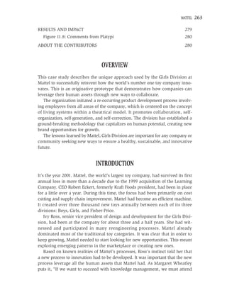 MATTEL   263

RESULTS AND IMPACT                                                            279
  Figure 11.8: Comments from Platypi                                          280
ABOUT THE CONTRIBUTORS                                                        280



                                 OVERVIEW
This case study describes the unique approach used by the Girls Division at
Mattel to successfully reinvent how the world’s number one toy company inno-
vates. This is an originative prototype that demonstrates how companies can
leverage their human assets through new ways to collaborate.
   The organization initiated a re-occurring product development process involv-
ing employees from all areas of the company, which is centered on the concept
of living systems within a theatrical model. It promotes collaboration, self-
organization, self-generation, and self-correction. The division has established a
ground-breaking methodology that capitalizes on human potential, creating new
brand opportunities for growth.
   The lessons learned by Mattel, Girls Division are important for any company or
community seeking new ways to ensure a healthy, sustainable, and innovative
future.


                              INTRODUCTION
It’s the year 2001. Mattel, the world’s largest toy company, had survived its ﬁrst
annual loss in more than a decade due to the 1999 acquisition of the Learning
Company. CEO Robert Eckert, formerly Kraft Foods president, had been in place
for a little over a year. During this time, the focus had been primarily on cost
cutting and supply chain improvement. Mattel had become an efﬁcient machine.
It created over three thousand new toys annually between each of its three
divisions: Boys, Girls, and Fisher-Price.
    Ivy Ross, senior vice president of design and development for the Girls Divi-
sion, had been at the company for about three and a half years. She had wit-
nessed and participated in many reengineering processes. Mattel already
dominated most of the traditional toy categories. It was clear that in order to
keep growing, Mattel needed to start looking for new opportunities. This meant
exploring emerging patterns in the marketplace or creating new ones.
    Based on known realities of Mattel’s processes, Ross’s instinct told her that
a new process to innovation had to be developed. It was important that the new
process leverage all the human assets that Mattel had. As Margaret Wheatley
puts it, “If we want to succeed with knowledge management, we must attend
 
