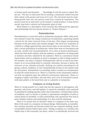 264 BEST PRACTICES IN LEADERSHIP DEVELOPMENT AND ORGANIZATION CHANGE

     to human needs and dynamics. . . . Knowledge [is not] the asset or capital. Peo-
     ple are.” The key to innovation lies in creating a community where everyone
     feels valued, with passion and trust at it’s core. The end result must be some-
     thing greater than any one person could have created by themselves. The
     process must be as innovative as the brands it would produce. It must mirror
     society from both a cultural and humanistic point of view.
        What follows is a description of the research that inﬂuenced the approach
     and methodology that has become known as “Project Platypus.”

                                        Postmodernism
     Postmodernism is a term ﬁrst used in architecture during the 1960s, when archi-
     tects started to reject the unique architecture of modernism, expressing instead
     a desire for the more classical forms of the past. They began incorporating
     elements of the past forms onto modern designs. The result was somewhat of
     a hybrid or collage approach that used several styles in one structure. This cre-
     ated a certain playfulness of architecture, where there were no boundaries and
     no rules, another trait of postmodernism. Art is seen as process performance,
     where the artist shares identity with the audience, as opposed to art being made
     in isolation and then validated by the audience. There is a movement toward
     improvisation with an emphasis on what is emergent or what is being created at
     the moment, not what is scripted. Postmodernism calls for an end to the dom-
     inance of an overarching belief in scientiﬁc rationality, because it denies the
     existence of any ultimate principle. Nothing can explain everything for all
     groups, cultures, traditions, or race. Postmodernism focuses on the relative truth
     for each person. Interpretation is everything; reality is merely our interpretation
     of what the world means to us. There is a rejection of the autonomous individ-
     ual with an emphasis upon the collective unconscious experience. There is a
     merging of subject and object, self and other, and a loss of centralized control,
     with more politics at the local level, due to a plurality of viewpoints.

                                Company as Living System
     What is a living system? It is a body that has the capacity to self-organize, self-
     generate, self-correct, and self-regulate. It cannot be controlled, only contained
     or perturbed by sending impulses rather than instructions. A living system thrives
     on feedback, and it is known to produce a spontaneous emergence of order at
     critical points of instability. It seeks relationships and connections that lead to
     more complex systems and relationships. It is alive and life enhancing.
        There is no reason that we shouldn’t think of a company in the same way.
     Most of the assets in a company are human beings. Unfortunately, an assembly-
     line machine mentality has become etched into our corporate thinking. Social
     sustainability theorist Fritjof Capra notes, “Seeing a company as a machine also
     implies that it will eventually run down, unless it is periodically serviced and
 
