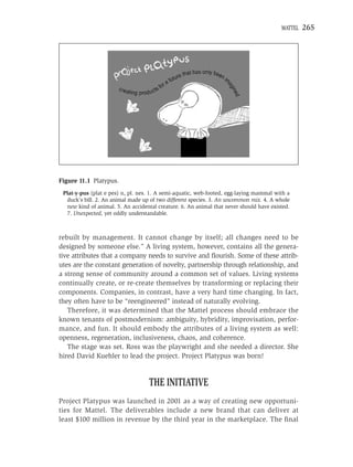 MATTEL   265




Figure 11.1 Platypus.
 Plat-y-pus (plat e pes) n, pl. nes. 1. A semi-aquatic, web-footed, egg-laying mammal with a
  duck’s bill. 2. An animal made up of two different species. 3. An uncommon mix. 4. A whole
  new kind of animal. 5. An accidental creature. 6. An animal that never should have existed.
  7. Unexpected, yet oddly understandable.



rebuilt by management. It cannot change by itself; all changes need to be
designed by someone else.” A living system, however, contains all the genera-
tive attributes that a company needs to survive and ﬂourish. Some of these attrib-
utes are the constant generation of novelty, partnership through relationship, and
a strong sense of community around a common set of values. Living systems
continually create, or re-create themselves by transforming or replacing their
components. Companies, in contrast, have a very hard time changing. In fact,
they often have to be “reengineered” instead of naturally evolving.
   Therefore, it was determined that the Mattel process should embrace the
known tenants of postmodernism: ambiguity, hybridity, improvisation, perfor-
mance, and fun. It should embody the attributes of a living system as well:
openness, regeneration, inclusiveness, chaos, and coherence.
   The stage was set. Ross was the playwright and she needed a director. She
hired David Kuehler to lead the project. Project Platypus was born!


                                   THE INITIATIVE
Project Platypus was launched in 2001 as a way of creating new opportuni-
ties for Mattel. The deliverables include a new brand that can deliver at
least $100 million in revenue by the third year in the marketplace. The ﬁnal
 