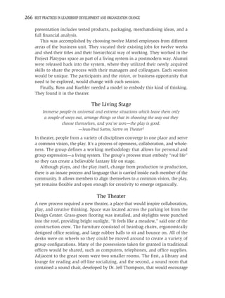 266 BEST PRACTICES IN LEADERSHIP DEVELOPMENT AND ORGANIZATION CHANGE

     presentation includes tested products, packaging, merchandising ideas, and a
     full ﬁnancial analysis.
        This was accomplished by choosing twelve Mattel employees from different
     areas of the business unit. They vacated their existing jobs for twelve weeks
     and shed their titles and their hierarchical way of working. They worked in the
     Project Platypus space as part of a living system in a postmodern way. Alumni
     were released back into the system, where they utilized their newly acquired
     skills to share the process with their managers and colleagues. Each session
     would be unique. The participants and the vision, or business opportunity that
     need to be explored, would change with each session.
        Finally, Ross and Kuehler needed a model to embody this kind of thinking.
     They found it in the theater.

                                       The Living Stage
          Immerse people in universal and extreme situations which leave them only
           a couple of ways out, arrange things so that in choosing the way out they
                     choose themselves, and you’ve won—the play is good.
                               —Jean-Paul Sartre, Sartre on Theater1

     In theater, people from a variety of disciplines converge in one place and serve
     a common vision, the play. It’s a process of openness, collaboration, and whole-
     ness. The group deﬁnes a working methodology that allows for personal and
     group expression—a living system. The group’s process must embody “real life”
     so they can create a believable fantasy life on stage.
        Although plays, and the play itself, change from production to production,
     there is an innate process and language that is carried inside each member of the
     community. It allows members to align themselves to a common vision, the play,
     yet remains ﬂexible and open enough for creativity to emerge organically.

                                          The Theater
     A new process required a new theater, a place that would inspire collaboration,
     play, and creative thinking. Space was located across the parking lot from the
     Design Center. Grass-green ﬂooring was installed, and skylights were punched
     into the roof, providing bright sunlight. “It feels like a meadow,” said one of the
     construction crew. The furniture consisted of beanbag chairs, ergonomically
     designed ofﬁce seating, and large rubber balls to sit and bounce on. All of the
     desks were on wheels so they could be moved around to create a variety of
     group conﬁgurations. Many of the possessions taken for granted in traditional
     ofﬁces would be shared, such as computers, telephones, and ofﬁce supplies.
     Adjacent to the great room were two smaller rooms. The ﬁrst, a library and
     lounge for reading and off-line socializing, and the second, a sound room that
     contained a sound chair, developed by Dr. Jeff Thompson, that would encourage
 