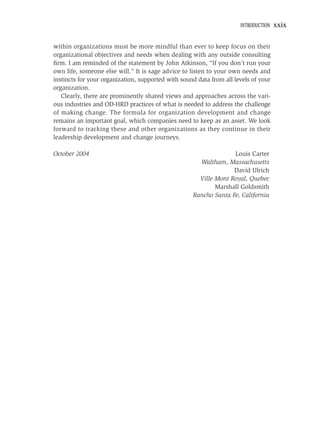 INTRODUCTION   xxix


within organizations must be more mindful than ever to keep focus on their
organizational objectives and needs when dealing with any outside consulting
ﬁrm. I am reminded of the statement by John Atkinson, “If you don’t run your
own life, someone else will.” It is sage advice to listen to your own needs and
instincts for your organization, supported with sound data from all levels of your
organization.
   Clearly, there are prominently shared views and approaches across the vari-
ous industries and OD-HRD practices of what is needed to address the challenge
of making change. The formula for organization development and change
remains an important goal, which companies need to keep as an asset. We look
forward to tracking these and other organizations as they continue in their
leadership development and change journeys.

October 2004                                                      Louis Carter
                                                      Waltham, Massachusetts
                                                                  David Ulrich
                                                      Ville Mont Royal, Quebec
                                                            Marshall Goldsmith
                                                    Rancho Santa Fe, California
 