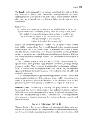 MATTEL   271

The People. Although people were working individually they still needed to
stay connected. A check-in called “Face-to-Face” was implemented. Each morn-
ing the group met in the center of the room, formed a circle of chairs, and sim-
ply connected with each other, as humans, before the day and the work
commenced.

Face-to-Face.
  Any human service where the one who is served should be loved in the process
   requires community, a face-to-face grouping which the liability of each for the
     other and all for one is unlimited, or as close to it as it is possible to get.
      Trust and respect are highest in this circumstance and an accepted ethic
                       that gives strength to all is reinforced.
                     —Robert K. Greenleaf, Servant Leadership2

Face-to-face served three purposes. The ﬁrst two are explained here, and the
third will be explained later. One, it provided people with a forum to connect
with each other, and to be “in relationship.” It was important for them to under-
stand their mutual involvement. They discussed topics that were related to the
project, or sometimes, they talked about completely unrelated matters. The idea
was to look each other in the eye, connect, and renew their relationships on a
daily basis.
   Two, it allowed people to name and resolve conﬂict. Someone once said,
spouses should never go to bed angry. The team’s motto was, never go through
the day in conﬂict. When people are “in relationship” conﬂict isn’t a bad thing.
In fact, it’s necessary for a living system to survive. Face-to-face gave people the
opportunity to name their differences and seek resolution within a healthy and
respectful community.
   At the end of the expression phase the Platypi seemed fulﬁlled. They created
meaningful stories that they felt passionate about, and by committing their
stories to the wall they “announced themselves” to the community. In an uncom-
plicated way, they were beginning to build trust and respect for each other.

Lessons Learned. Vulnerability creativity. The group connected on a daily
basis, which held them in relationships of trust and respect. When people are
vulnerable, they are the most open—free to create. Traditionally, employees have
been told, “leave your feelings at home. This is business.” When organizations
strip humanness from the workplace they strip away human potential and
creativity as well.

                       Scene 3: Alignment (Week 4)
This was the ﬁrst of three scenes of alignment. It was designed to build on the sto-
ries that the team had created and strengthen the bonds between individuals (Fig-
ure 11.3). A renowned product development ﬁrm and an improvisational artist
 