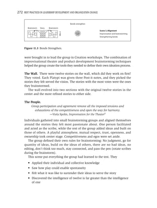 272 BEST PRACTICES IN LEADERSHIP DEVELOPMENT AND ORGANIZATION CHANGE


                                                  Bonds strengthen

        Brainstorm   Story   Brainstorm
                                                                       Scene 3, Alignment




                                          Wk. 4
                                                                       Improvisation and brainstorming
                                                                       Strengthening bonds




     Figure 11.3 Bonds Strengthen.


      were brought in to lead the group in Creation workshops. The combination of
      improvisational theater and product development brainstorming techniques
      helped the group create the tools they needed to deﬁne their own ideation process.

      The Wall. There were twelve stories on the wall, which did they work on ﬁrst?
      They voted. Each Platypi was given three Post-it notes, and they picked the
      stories they felt served the vision. The stories with the most votes were the ones
      they brainstormed.
         The wall evolved into two sections with the original twelve stories in the
      center and the more reﬁned stories to either side.

      The People.
          Group participation and agreement remove all the imposed tensions and
             exhaustions of the competitiveness and open the way for harmony.
                             —Viola Spolin, Improvisation for the Theater3

      Individuals gathered into small brainstorming groups and aligned themselves
      around the stories they felt most passionate about. One person facilitated
      and acted as the scribe, while the rest of the group added ideas and built on
      those of others. A playful atmosphere, mutual respect, trust, openness, and
      ownership took center stage. Competitiveness and egos were set aside.
         The group deﬁned their own rules for brainstorming: No judgment, go for
      quantity of ideas, build on the ideas of others, there are no bad ideas, no
      editing, don’t think too much, stay connected, and pass the pen (rotate scribes
      during the brainstorm).
         This scene put everything the group had learned to the test. They
         • Applied their individual and collective knowledge
         • Saw how play could enable spontaneity
         • Felt what it was like to surrender their ideas to serve the story
         • Discovered the intelligence of twelve is far greater than the intelligence
           of one
 