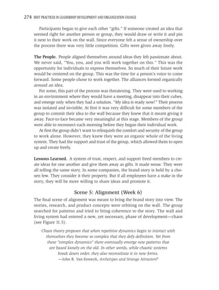 274 BEST PRACTICES IN LEADERSHIP DEVELOPMENT AND ORGANIZATION CHANGE

         Participants began to give each other “gifts.” If someone created an idea that
     seemed right for another person or group, they would draw or write it and pin
     it next to their work on the wall. Since everyone felt a sense of ownership over
     the process there was very little competition. Gifts were given away freely.

     The People. People aligned themselves around ideas they felt passionate about.
     We never said, “You, you, and you will work together on this.” This was the
     opportunity for individuals to express themselves. So much of their future work
     would be centered on the group. This was the time for a person’s voice to come
     forward. Some people chose to work together. The alliances formed organically
     around an idea.
        For some, this part of the process was threatening. They were used to working
     in an environment where they would have a meeting, disappear into their cubes,
     and emerge only when they had a solution. “My idea is ready now!” Their process
     was isolated and invisible. At ﬁrst it was very difﬁcult for some members of the
     group to commit their idea to the wall because they knew that it meant giving it
     away. Face-to-face became very meaningful at this stage. Members of the group
     were able to reconnect each morning before they began their individual work.
        At ﬁrst the group didn’t want to relinquish the comfort and security of the group
     to work alone. However, they knew they were an organic whole of the living
     system. They had the support and trust of the group, which allowed them to open
     up and create freely.

     Lessons Learned. A system of trust, respect, and support freed members to cre-
     ate ideas for one another and give them away as gifts. It made sense. They were
     all telling the same story. In some companies, the brand story is held by a cho-
     sen few. They consider it their property. But if all employees have a stake in the
     story, they will be more willing to share ideas and promote it.

                              Scene 5: Alignment (Week 6)
     The ﬁnal scene of alignment was meant to bring the brand story into view. The
     stories, research, and product concepts were orbiting on the wall. The group
     searched for patterns and tried to bring coherence to the story. The wall and
     living system had entered a new, yet necessary, phase of development—chaos
     (see Figure 11.5).
          Chaos theory proposes that when repetitive dynamics begin to interact with
            themselves they become so complex that they defy deﬁnition. Yet from
             these “complex dynamics” there eventually emerge new patterns that
              are based loosely on the old. In other words, while chaotic systems
                   break down order, they also reconstitute it in new forms.
                    —John R. Van Eenwyk, Archetypes and Strange Attractors6
 