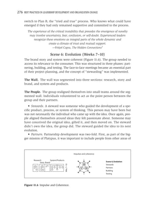 276 BEST PRACTICES IN LEADERSHIP DEVELOPMENT AND ORGANIZATION CHANGE

     switch to Plan B, the “tried and true” process. Who knows what could have
     emerged if they had only remained supportive and committed to the process.
        The experience of the critical instability that precedes the emergence of novelty
         may involve uncertainty, fear, confusion, or self-doubt. Experienced leaders
            recognize these emotions as integral parts of the whole dynamic and
                        create a climate of trust and mutual support.
                                 —Fritjof Capra, The Hidden Connections7

                               Scene 6: Evolution (Weeks 7–10)
     The brand story and system were coherent (Figure 11.6). The group needed to
     access its relevance to the consumer. This was structured in three phases: part-
     nering, building, and testing. The face-to-face meetings became an essential part
     of their project planning, and the concept of “stewarding” was implemented.

     The Wall. The wall was segmented into three sections: research, story and
     brand, and system and products.

     The People. The group realigned themselves into small teams around the seg-
     mented wall. Individuals volunteered to act as the point person between the
     group and their partners.
        • Stewards. A steward was someone who guided the development of a spe-
     ciﬁc product, process, or system of thinking. This person may have been but
     was not necessarily the individual who came up with the idea. Once again, peo-
     ple aligned themselves around ideas they felt passionate about. Someone may
     have conceived the original idea, gifted it, and then moved on. The steward
     didn’t own the idea, the group did. The steward guided the idea to its next
     evolution.
        • Partners. Partnership development was two-fold. First, as part of the big-
     ger mission of Platypus, it was important to include people from other areas of



                                                              Impulses and coherence


             Research           System/Products
                    Story Brand                                                        Scene 6, Evolution
                                                  Wks. 7–10




                                                                                       Stewards
                                                                                       Partners
                                                                                       Building
                                                                                       Testing




     Figure 11.6 Impulse and Coherence.
 