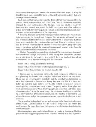MATTEL   277

the company in the process. Second, the team couldn’t do it alone. To bring the
brand to life, it was essential for them to ﬁnd and work with partners that held
the expertise they needed.
   Each person that walked through the doors of Platypus was considered a
partner in the process—from Bob Eckert, the CEO, to the service man who
changed the toner in the printer. The Platypus room was a ﬁeld of creativity.
Everyone who entered was part of the ﬁeld. Each guest was asked to leave a
gift on the wall before they departed, such as an inspirational saying or draw-
ing to record their participation in the larger story.
   • Building. The team partnered with engineers to help them cost products and
build prototypes. In the spirit of Platypus they sat down with each partner
and communicated the story. It was important for them to understand that their
input was essential to the evolution of the product. They were not there just to
cost the product and tell the team whether it could work or not. They were there
to serve the vision and tell the story and to make each product better from the
spark of the idea to the delivery to the consumer.
   • Testing. As part of the overarching mission of Platypus, products from each
new brand went through two rounds of focus testing with consumers. Each test
was a milestone for the project; it permitted the team to check in and see
whether their ideas were resonating with the consumer.

  Focus Test 1: Testing of the brand thinking
  Focus Test 2: Brand system, fourteen product concepts in 2-D
  Focus Test 3: Brand system, six product models, 3-D.

   • Face-to-face. As mentioned earlier, the third component of face-to-face
was planning. It allowed the Platypi to define the process as they went.
There was an overall project schedule, but the schedule and planning for
each day happened in face-to-face. Every day was valuable. If a focus test
didn’t go well the night before, they had to rethink the product the next
morning—they couldn’t wait a day or two. The group had to think, plan, and
reach consensus quickly. When twelve people are connected and “their point
of concentration” is on the same thing, the combined intelligence and abil-
ity to solve complex problems is remarkable. The ﬂuidity of the face-to-face
allowed them to realign the process and create customized solutions to suit
the need.
   The group had to look both inward and outward to further the development
of the project. Communication was an essential component this phase. The
small groups, the larger body, and their partners needed to stay in relationship
to ensure success.
   Communication, trust, and relationships were crucial at this phase. Multiple
processes were happening concurrently. Stewards had the trust and support of
 