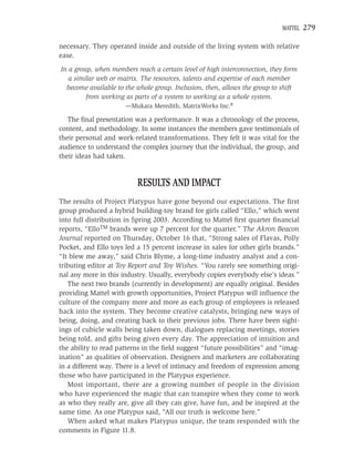 MATTEL   279

necessary. They operated inside and outside of the living system with relative
ease.
In a group, when members reach a certain level of high interconnection, they form
   a similar web or matrix. The resources, talents and expertise of each member
  become available to the whole group. Inclusion, then, allows the group to shift
         from working as parts of a system to working as a whole system.
                      —Mukara Meredith, MatrixWorks Inc.8

   The ﬁnal presentation was a performance. It was a chronology of the process,
content, and methodology. In some instances the members gave testimonials of
their personal and work-related transformations. They felt it was vital for the
audience to understand the complex journey that the individual, the group, and
their ideas had taken.


                          RESULTS AND IMPACT
The results of Project Platypus have gone beyond our expectations. The ﬁrst
group produced a hybrid building-toy brand for girls called “Ello,” which went
into full distribution in Spring 2003. According to Mattel ﬁrst quarter ﬁnancial
reports, “ElloTM brands were up 7 percent for the quarter.” The Akron Beacon
Journal reported on Thursday, October 16 that, “Strong sales of Flavas, Polly
Pocket, and Ello toys led a 15 percent increase in sales for other girls brands.”
“It blew me away,” said Chris Blyme, a long-time industry analyst and a con-
tributing editor at Toy Report and Toy Wishes. “You rarely see something origi-
nal any more in this industry. Usually, everybody copies everybody else’s ideas.”
   The next two brands (currently in development) are equally original. Besides
providing Mattel with growth opportunities, Project Platypus will inﬂuence the
culture of the company more and more as each group of employees is released
back into the system. They become creative catalysts, bringing new ways of
being, doing, and creating back to their previous jobs. There have been sight-
ings of cubicle walls being taken down, dialogues replacing meetings, stories
being told, and gifts being given every day. The appreciation of intuition and
the ability to read patterns in the ﬁeld suggest “future possibilities” and “imag-
ination” as qualities of observation. Designers and marketers are collaborating
in a different way. There is a level of intimacy and freedom of expression among
those who have participated in the Platypus experience.
   Most important, there are a growing number of people in the division
who have experienced the magic that can transpire when they come to work
as who they really are, give all they can give, have fun, and be inspired at the
same time. As one Platypus said, “All our truth is welcome here.”
   When asked what makes Platypus unique, the team responded with the
comments in Figure 11.8.
 
