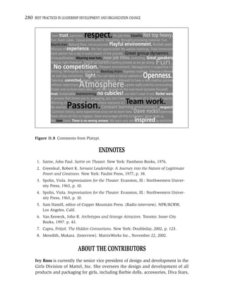280 BEST PRACTICES IN LEADERSHIP DEVELOPMENT AND ORGANIZATION CHANGE




     Figure 11.8 Comments from Platypi.


                                           ENDNOTES
       1. Sartre, John Paul. Sartre on Theater. New York: Pantheon Books, 1976.
       2. Greenleaf, Robert K. Servant Leadership: A Journey into the Nature of Legitimate
          Power and Greatness. New York: Paulist Press, 1977, p. 38.
       3. Spolin, Viola. Improvisation for the Theater. Evanston, Ill.: Northwestern Univer-
          sity Press, 1963, p. 10.
       4. Spolin, Viola. Improvisation for the Theater. Evanston, Ill.: Northwestern Univer-
          sity Press, 1963, p. 10.
       5. Sam Hamill, editor of Copper Mountain Press. (Radio interview). NPR/KCRW,
          Los Angeles, Calif.
       6. Van Eenwyk, John R. Archetypes and Strange Attractors. Toronto: Inner City
          Books, 1997. p. 43.
       7. Capra, Fritjof. The Hidden Connections. New York: Doubleday, 2002, p. 123.
       8. Meredith, Mukara. (Interview). MatrixWorks Inc., November 22, 2002.


                               ABOUT THE CONTRIBUTORS
      Ivy Ross is currently the senior vice president of design and development in the
      Girls Division of Mattel, Inc. She oversees the design and development of all
      products and packaging for girls, including Barbie dolls, accessories, Diva Stars,
 