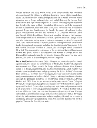 MATTEL   281

What’s Her Face, Ello, Polly Pocket and six other unique brands, with total sales
of approximately $2 billion. In addition, Ross is in charge of the model shop,
sound lab, chemistry lab, and sculpting functions for all Mattel products. Ross’s
education was in design and psychology and included time at the Harvard Busi-
ness School. Her high-level background in fashion and design spans more than
two decades. She came to Mattel from Calvin Klein, where she led a turnaround
in men’s accessories. Prior to Calvin Klein, Ross served as vice president of
product design and development for Coach, the maker of high-end leather
goods and accessories. She also held positions at Liz Claiborne, Bausch & Lomb,
and Swatch Watch. In addition, Ross was a founding partner of two indepen-
dent design ﬁrms and a retail store. She has a proven ability as a design leader
and also possesses a strong sense of business management. A world-renowned
artist, Ross’s innovative metal work in jewelry is in the permanent collection of
twelve international museums, including the Smithsonian in Washington D.C.,
the Victoria and Albert Museum in London, and the Cooper Hewitt Museum in
New York City, among others. A winner of the prestigious National Endowment
for the Arts grant, Ross has also received the Women in Design Award and
Diamond International award for her creative designs. She has served as a juror,
teacher, and critic in a wide range of product categories.
David Kuehler is the director of Project Platypus, an innovative product devel-
opment initiative within the Girls Division of Mattel, Inc. Kuehler’s background
encompasses over ﬁfteen years in the design and entertainment ﬁelds. His edu-
cation is in design, engineering, and theater. Before joining Mattel, Kuehler was
director, creative development and programming for Robert Redford’s Sundance
Film Centers. At the Walt Disney Company, Kuehler was instrumental in the
design development and rollout of Club Disney, a location-based entertainment
concept. He produced initiatives for Walt Disney Imagineering, R&D, Disney
Online, and ESPN Zone. As an instructor and speaker at Art Center College of
Design, he taught spatial graphics and successfully led students in a project
sponsored by Intel Corporation, creating user interfaces and products for the
next generation of wireless, personal computers. A versatile thinker with a
unique ability to both conceive and implement innovative ideas, Kuehler
cofounded an entertainment design and production company. He has developed
shows for Nelvana Communications and the Sundance Channel. He is currently
cocreating children’s programming with Britt Allcroft, best known for her
popular Thomas the Tank Engine series.
 
