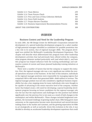 MCDONALD’S CORPORATION   283

  Exhibit 12.3: Team Metrics                                                     299
  Exhibit 12.4: Team Process Check                                               300
  Exhibit 12.5: Pros and Cons of Data Collection Methods                         301
  Exhibit 12.6: Force-Field Analysis                                             303
  Exhibit 12.7: Project Review Checklist                                         304
  Exhibit 12.8: Business Improvement Recommendation Process                      306
ABOUT THE CONTRIBUTORS                                                           308



                                   OVERVIEW
      Business Context and Need for the Leadership Program
In early 2001, the HR Design Center for McDonald’s Corporation initiated the
development of a special leadership development program for a select number
of high-potential managers identiﬁed as candidates for possible promotion into
a key role in its system, that of regional manager (RM). The program devel-
oped was entitled the McDonald’s Leadership Development Experience. This
chapter will describe what differentiated this program from other leadership
development activities that had previously been offered within the company,
what program elements worked particularly well (and which didn’t), and how
this program has helped inﬂuence both the training methodology and sub-
stantive content of current and future planned leadership training initiatives at
McDonald’s.
    There were a number of factors that led the company to support this initia-
tive. First, the regional manager role was a very signiﬁcant one within the over-
all operations structure of the business. At the time of this initiative, individuals
in the regional manager positions were responsible for managing regions that
comprised 300 to 400 stores that generated $480—$640 million in revenue. The
regional manager position was not only considered a signiﬁcant business respon-
sibility but also a key stepping stone for many individuals who were thought to
be capable of advancing to the senior executive level of the company. Another
factor that helped create a felt need for developing a special leadership devel-
opment program focusing on future candidates for the regional manager role
was the fact that the expectations and challenges for this position had shifted
signiﬁcantly over the previous ﬁve to ten years as a result of both changes in the
marketplace and within McDonald’s. These changes included heightened com-
petition, the increased challenge of growing market share, RMs being given more
autonomy as the organization became more decentralized and moved decision
making closer to the market and customer, and the growing expectation for RMs
to act strategically as well as tactically. Given this evolution in the role, it was
decided to develop an accelerated leadership development experience that could
 