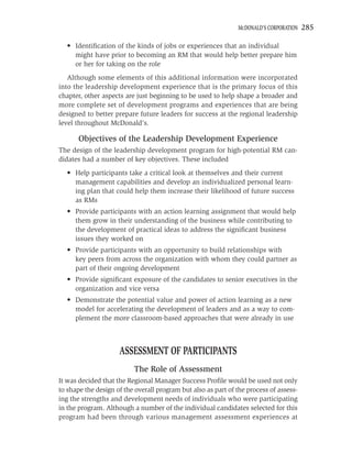 MCDONALD’S CORPORATION   285

  • Identiﬁcation of the kinds of jobs or experiences that an individual
    might have prior to becoming an RM that would help better prepare him
    or her for taking on the role
   Although some elements of this additional information were incorporated
into the leadership development experience that is the primary focus of this
chapter, other aspects are just beginning to be used to help shape a broader and
more complete set of development programs and experiences that are being
designed to better prepare future leaders for success at the regional leadership
level throughout McDonald’s.

       Objectives of the Leadership Development Experience
The design of the leadership development program for high-potential RM can-
didates had a number of key objectives. These included
  • Help participants take a critical look at themselves and their current
    management capabilities and develop an individualized personal learn-
    ing plan that could help them increase their likelihood of future success
    as RMs
  • Provide participants with an action learning assignment that would help
    them grow in their understanding of the business while contributing to
    the development of practical ideas to address the signiﬁcant business
    issues they worked on
  • Provide participants with an opportunity to build relationships with
    key peers from across the organization with whom they could partner as
    part of their ongoing development
  • Provide signiﬁcant exposure of the candidates to senior executives in the
    organization and vice versa
  • Demonstrate the potential value and power of action learning as a new
    model for accelerating the development of leaders and as a way to com-
    plement the more classroom-based approaches that were already in use



                     ASSESSMENT OF PARTICIPANTS
                          The Role of Assessment
It was decided that the Regional Manager Success Proﬁle would be used not only
to shape the design of the overall program but also as part of the process of assess-
ing the strengths and development needs of individuals who were participating
in the program. Although a number of the individual candidates selected for this
program had been through various management assessment experiences at
 