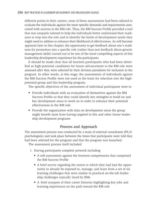 286 BEST PRACTICES IN LEADERSHIP DEVELOPMENT AND ORGANIZATION CHANGE

     different points in their careers, none of these assessments had been tailored to
     evaluate the individuals against the more speciﬁc demands and requirements asso-
     ciated with success in the RM role. Thus, the RM Success Proﬁle provided a tool
     that was uniquely tailored to help the individuals better understand their readi-
     ness to step into the role and to identify the kinds of development needs they
     might need to address to enhance their likelihood of effectiveness. As will become
     apparent later in this chapter, the opportunity to get feedback about one’s readi-
     ness for promotion into a speciﬁc role (rather than just feedback about generic
     management skills) turned out to be one of the more compelling aspects of this
     leadership development experience for the participants.
        It should be made clear that all fourteen participants who had been identi-
     ﬁed as high-potential candidates for future advancement to the RM role were
     assessed after they were selected by their division presidents for inclusion in the
     program. In other words, at this stage, the assessments of individuals against
     the RM Success Proﬁle were not used as the basis for selection into the high-
     potential group and this leadership program.
        The speciﬁc objectives of the assessment of individual participants were to
         • Provide individuals with an evaluation of themselves against the RM
           Success Proﬁle so that they could identify key strengths to build on and
           key development areas to work on in order to enhance their potential
           effectiveness in the RM role
         • Provide the organization with data on development areas the group
           might beneﬁt most from having targeted in this and other future leader-
           ship development programs

                                   Process and Approach
     The assessment process was conducted by a team of external consultants (Ph.D.
     psychologists) and took place between the times that participants were told they
     had been selected for the program and that the program was launched.
        The assessment process itself included
          1. Having participants complete prework including
             • A self-assessment against the fourteen competencies that comprised
               the RM Success Proﬁle
             • A brief survey regarding the extent to which they had had the oppor-
               tunity to already be exposed to, manage, and learn from a set of six
               learning challenges that were similar to practical on-the-job leader-
               ship challenges typically faced by RMs
             • A brief synopsis of their career histories highlighting key jobs and
               learning experiences on the path toward the RM role
 