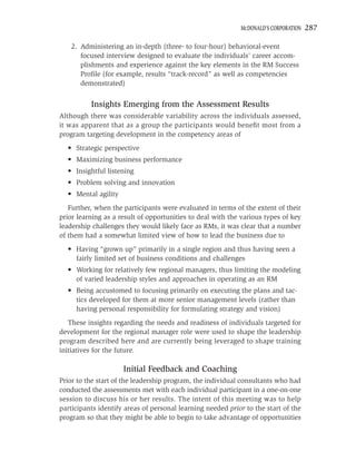 MCDONALD’S CORPORATION   287

    2. Administering an in-depth (three- to four-hour) behavioral-event
       focused interview designed to evaluate the individuals’ career accom-
       plishments and experience against the key elements in the RM Success
       Proﬁle (for example, results “track-record” as well as competencies
       demonstrated)


          Insights Emerging from the Assessment Results
Although there was considerable variability across the individuals assessed,
it was apparent that as a group the participants would beneﬁt most from a
program targeting development in the competency areas of
  • Strategic perspective
  • Maximizing business performance
  • Insightful listening
  • Problem solving and innovation
  • Mental agility
   Further, when the participants were evaluated in terms of the extent of their
prior learning as a result of opportunities to deal with the various types of key
leadership challenges they would likely face as RMs, it was clear that a number
of them had a somewhat limited view of how to lead the business due to
  • Having “grown up” primarily in a single region and thus having seen a
    fairly limited set of business conditions and challenges
  • Working for relatively few regional managers, thus limiting the modeling
    of varied leadership styles and approaches in operating as an RM
  • Being accustomed to focusing primarily on executing the plans and tac-
    tics developed for them at more senior management levels (rather than
    having personal responsibility for formulating strategy and vision)
   These insights regarding the needs and readiness of individuals targeted for
development for the regional manager role were used to shape the leadership
program described here and are currently being leveraged to shape training
initiatives for the future.

                     Initial Feedback and Coaching
Prior to the start of the leadership program, the individual consultants who had
conducted the assessments met with each individual participant in a one-on-one
session to discuss his or her results. The intent of this meeting was to help
participants identify areas of personal learning needed prior to the start of the
program so that they might be able to begin to take advantage of opportunities
 