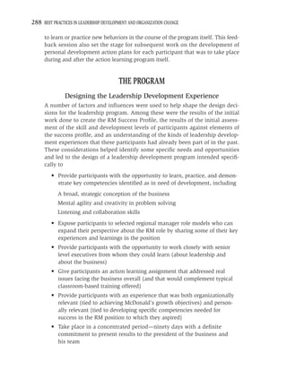 288 BEST PRACTICES IN LEADERSHIP DEVELOPMENT AND ORGANIZATION CHANGE

     to learn or practice new behaviors in the course of the program itself. This feed-
     back session also set the stage for subsequent work on the development of
     personal development action plans for each participant that was to take place
     during and after the action learning program itself.


                                        THE PROGRAM
               Designing the Leadership Development Experience
     A number of factors and inﬂuences were used to help shape the design deci-
     sions for the leadership program. Among these were the results of the initial
     work done to create the RM Success Proﬁle, the results of the initial assess-
     ment of the skill and development levels of participants against elements of
     the success proﬁle, and an understanding of the kinds of leadership develop-
     ment experiences that these participants had already been part of in the past.
     These considerations helped identify some speciﬁc needs and opportunities
     and led to the design of a leadership development program intended speciﬁ-
     cally to
         • Provide participants with the opportunity to learn, practice, and demon-
           strate key competencies identiﬁed as in need of development, including
            A broad, strategic conception of the business
            Mental agility and creativity in problem solving
            Listening and collaboration skills
         • Expose participants to selected regional manager role models who can
           expand their perspective about the RM role by sharing some of their key
           experiences and learnings in the position
         • Provide participants with the opportunity to work closely with senior
           level executives from whom they could learn (about leadership and
           about the business)
         • Give participants an action learning assignment that addressed real
           issues facing the business overall (and that would complement typical
           classroom-based training offered)
         • Provide participants with an experience that was both organizationally
           relevant (tied to achieving McDonald’s growth objectives) and person-
           ally relevant (tied to developing speciﬁc competencies needed for
           success in the RM position to which they aspired)
         • Take place in a concentrated period—ninety days with a deﬁnite
           commitment to present results to the president of the business and
           his team
 