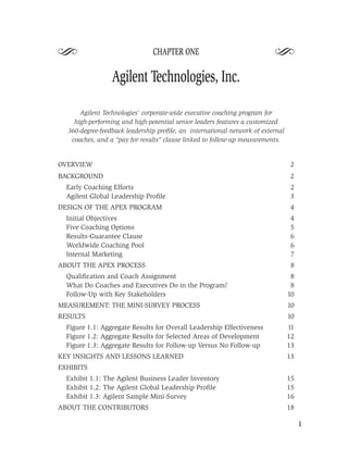 S                              CHAPTER ONE
                                                                         S
                 Agilent Technologies, Inc.

      Agilent Technologies’ corporate-wide executive coaching program for
    high-performing and high-potential senior leaders features a customized
  360-degree-feedback leadership proﬁle, an international network of external
   coaches, and a “pay for results” clause linked to follow-up measurements.


OVERVIEW                                                                        2
BACKGROUND                                                                      2
  Early Coaching Efforts                                                         2
  Agilent Global Leadership Proﬁle                                               3
DESIGN OF THE APEX PROGRAM                                                       4
  Initial Objectives                                                            4
  Five Coaching Options                                                         5
  Results-Guarantee Clause                                                      6
  Worldwide Coaching Pool                                                       6
  Internal Marketing                                                            7
ABOUT THE APEX PROCESS                                                          8
  Qualiﬁcation and Coach Assignment                                              8
  What Do Coaches and Executives Do in the Program?                              8
  Follow-Up with Key Stakeholders                                               10
MEASUREMENT: THE MINI-SURVEY PROCESS                                            10
RESULTS                                                                         10
  Figure 1.1: Aggregate Results for Overall Leadership Effectiveness            11
  Figure 1.2: Aggregate Results for Selected Areas of Development               12
  Figure 1.3: Aggregate Results for Follow-up Versus No Follow-up               13
KEY INSIGHTS AND LESSONS LEARNED                                                13
EXHIBITS
  Exhibit 1.1: The Agilent Business Leader Inventory                            15
  Exhibit 1.2: The Agilent Global Leadership Proﬁle                             15
  Exhibit 1.3: Agilent Sample Mini-Survey                                       16
ABOUT THE CONTRIBUTORS                                                          18

                                                                                     1
 