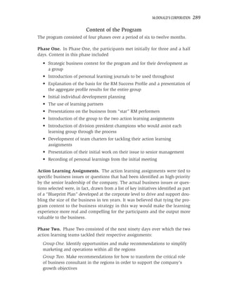 MCDONALD’S CORPORATION   289

                          Content of the Program
The program consisted of four phases over a period of six to twelve months.

Phase One. In Phase One, the participants met initially for three and a half
days. Content in this phase included
  • Strategic business context for the program and for their development as
    a group
  • Introduction of personal learning journals to be used throughout
  • Explanation of the basis for the RM Success Proﬁle and a presentation of
    the aggregate proﬁle results for the entire group
  • Initial individual development planning
  • The use of learning partners
  • Presentations on the business from “star” RM performers
  • Introduction of the group to the two action learning assignments
  • Introduction of division president champions who would assist each
    learning group through the process
  • Development of team charters for tackling their action learning
    assignments
  • Presentation of their initial work on their issue to senior management
  • Recording of personal learnings from the initial meeting

Action Learning Assignments. The action learning assignments were tied to
speciﬁc business issues or questions that had been identiﬁed as high-priority
by the senior leadership of the company. The actual business issues or ques-
tions selected were, in fact, drawn from a list of key initiatives identiﬁed as part
of a “Blueprint Plan” developed at the corporate level to drive and support dou-
bling the size of the business in ten years. It was believed that tying the pro-
gram content to the business strategy in this way would make the learning
experience more real and compelling for the participants and the output more
valuable to the business.

Phase Two. Phase Two consisted of the next ninety days over which the two
action learning teams tackled their respective assignments:
  Group One. Identify opportunities and make recommendations to simplify
  marketing and operations within all the regions
  Group Two. Make recommendations for how to transform the critical role
  of business consultant in the regions in order to support the company’s
  growth objectives
 