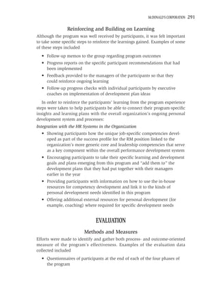 MCDONALD’S CORPORATION   291

                Reinforcing and Building on Learning
Although the program was well received by participants, it was felt important
to take some speciﬁc steps to reinforce the learnings gained. Examples of some
of these steps included
  • Follow-up memos to the group regarding program outcomes
  • Progress reports on the speciﬁc participant recommendations that had
    been implemented
  • Feedback provided to the managers of the participants so that they
    could reinforce ongoing learning
  • Follow-up progress checks with individual participants by executive
    coaches on implementation of development plan ideas
   In order to reinforce the participants’ learning from the program experience
steps were taken to help participants be able to connect their program-speciﬁc
insights and learning plans with the overall organization’s ongoing personal
development system and processes:
Integration with the HR Systems in the Organization
  • Showing participants how the unique job-speciﬁc competencies devel-
    oped as part of the success proﬁle for the RM position linked to the
    organization’s more generic core and leadership competencies that serve
    as a key component within the overall performance development system
  • Encouraging participants to take their speciﬁc learning and development
    goals and plans emerging from this program and “add them to” the
    development plans that they had put together with their managers
    earlier in the year
  • Providing participants with information on how to use the in-house
    resources for competency development and link it to the kinds of
    personal development needs identiﬁed in this program
  • Offering additional external resources for personal development (for
    example, coaching) where required for speciﬁc development needs


                               EVALUATION
                         Methods and Measures
Efforts were made to identify and gather both process- and outcome-oriented
measure of the program’s effectiveness. Examples of the evaluation data
collected included
  • Questionnaires of participants at the end of each of the four phases of
    the program
 