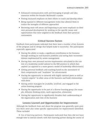 MCDONALD’S CORPORATION   293

  • Enhanced communication with and leveraging of people and idea
    resources within the broader McDonald’s system
  • Putting increased emphasis on their efforts to coach and develop others
  • Being exposed to different management styles that allowed them to
    realize the strengths of different approaches
  • Becoming more self-aware and beginning to put more emphasis on their
    own personal development by working on the speciﬁc issues and
    opportunities that were targeted in the feedback from their personal
    assessments

                         Critical Success Factors
Feedback from participants indicated that there were a number of key features
of the program and its design that helped make it successful. The participants
especially appreciated
  • Having the ability to make a signiﬁcant contribution to the business
    through working on real business problems and seeing their recommen-
    dations implemented by senior management
  • Having their own personal success requirements articulated in the con-
    text of a leadership model tailored to the RM position to which they
    aspired (as opposed to a more generic model of leadership effectiveness)
  • Getting personal feedback and coaching based on the assessment of
    their competencies and “readiness” for advancement
  • Having the opportunity to network with highly talented peers as well as
    “content experts” in other areas of the business and build relationships
    with them
  • Having senior managers be available, involved, and engaged in the
    action learning program
  • Having the opportunity to be part of a diverse learning group (for exam-
    ple, different thinking styles, work approaches, ethnicities)
  • Having the opportunity to signiﬁcantly broaden their understanding of
    the organization and view of the business

       Lessons Learned and Opportunities for Improvement
Although the feedback from and about the program was generally quite posi-
tive there were also some speciﬁc opportunities for improvement identiﬁed.
These included
  • Use of learning partners. Participants indicated that they did not have
enough time to interact closely with their learning partner during the course of
 